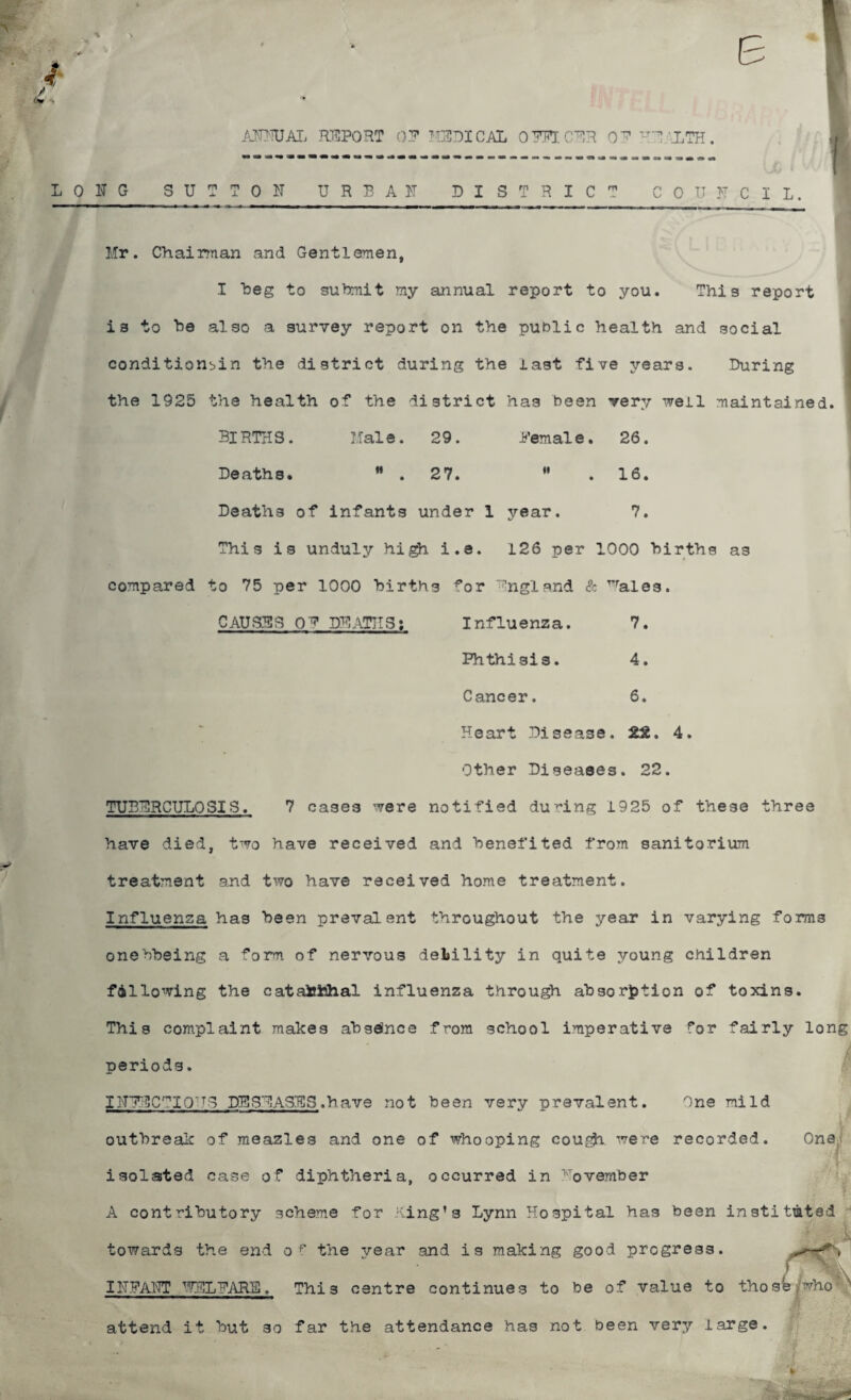 ANNUAL REPORT OP MEDICAL OFEECER OB HEALTH. ~...*.. I LONG SUTTON URBAN DISTRICT COUNCIL. Mr. Chairman and Gentlemen, I beg to submit my annual report to you. This report is to he also a survey report on the public health and social conditionbin the district during the last five years. During the 1925 the health of the district has been very well maintained. 3lRTHS. Male. 29. Penale. 26. Deaths. ” . 27. M . 16. Deaths of infants under 1 year. 7. This is unduly high i.e. 126 per 1000 hirths as compared to 75 per 1000 hirths for England & ^ales. CAUSES QE DEATHS: Influenza. Phthisis. Cancer. 7. 4. 6. TUBERCULOSIS. Heart Disease. 2£. 4. Other Diseases. 22. 7 cases were notified during 1925 of these three have died, two have received and benefited from sanitorium treatment and two have received home treatment. Influenza has been prevalent throughout the year in varying forms onebbeing a form of nervous deliility in quite young children fallowing the catatohhal influenza through absorption of toxins. This complaint makes absence from school imperative for fairly long periods. INBECTIQ■ T3 DISEASES.have not been very prevalent. One mild X V outbreak of meazles and one of whooping cou^fr were recorded. One;, isolated case of diphtheria, occurred in November l- A contributory scheme for King’s Lynn Hospital has been instituted 1 towards the end o r the year and is making good progress. INFANT CLEARS. Thi 3 centre continues to be of value to those'who' x attend it but 30 far the attendance has not been very large.