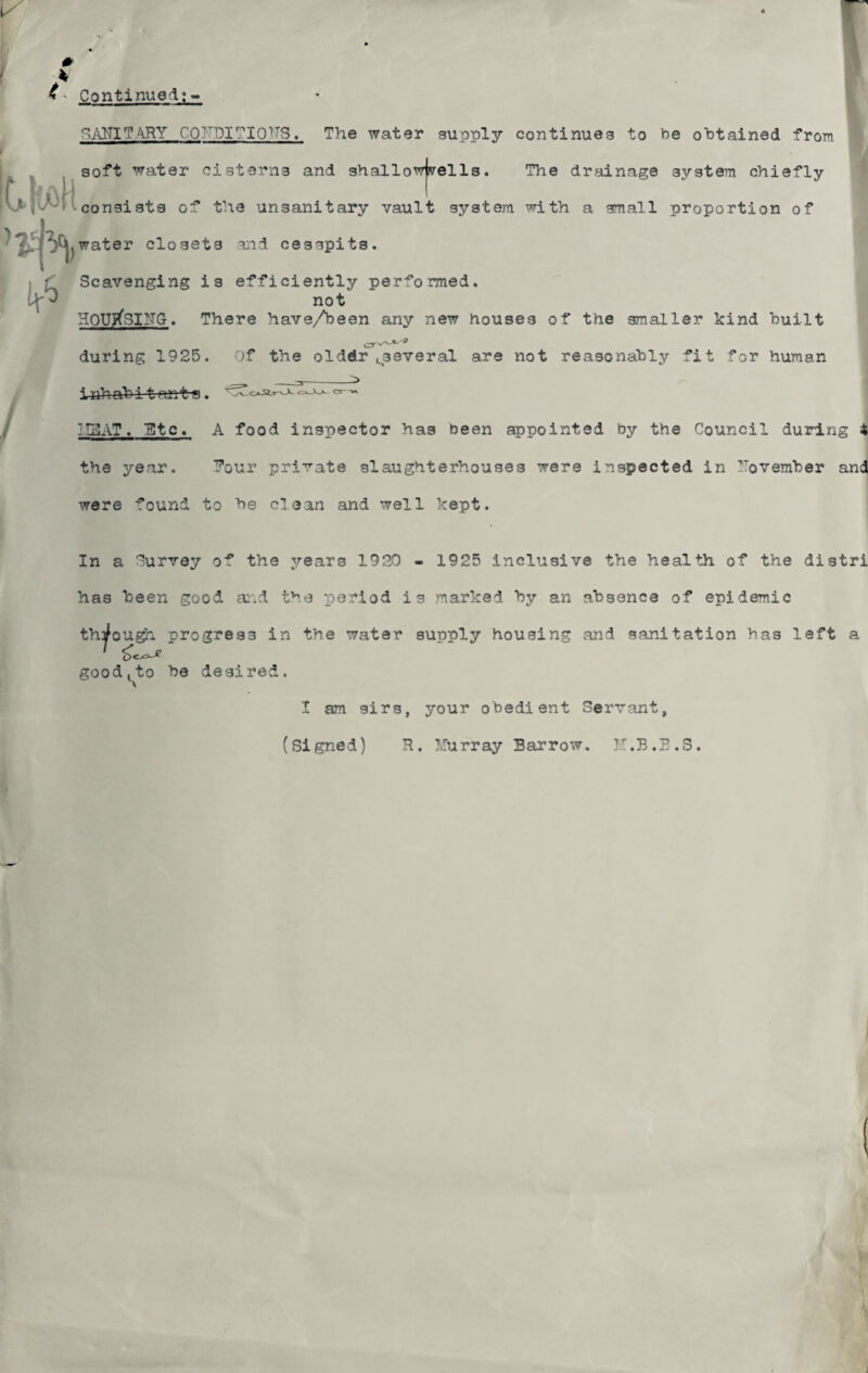 h - Continued;- SAMTARY COF.DIMQTTS. The water supply continues to be obtained from soft water cisterns and shallowjnrells. The drainage system chiefly consists of the unsanitary vault system with a small proportion of water closets and cesspits. ) ft / Scavenging is efficiently performed. not HOUtfsiITGr. There have/been any new houses of the smaller kind built during 1925. Of the olddr^several are not reasonably fit for human _ _ i-nhab i t nnt-s. MBAT. Btc. A food inspector has been appointed by the Council during 4 the year. Rour private slaughterhouses were inspected in November and were found to be clean and well kept. In a Survey of the years 1920 - 1925 inclusive the health of the distri has been good and the period is marked by an absence of epidemic through progress in the water supply housing and sanitation has left a good^to be desired. I am sirs, your obedient Servant, (Signed) R. Murray Barrow. M.B.B.S.