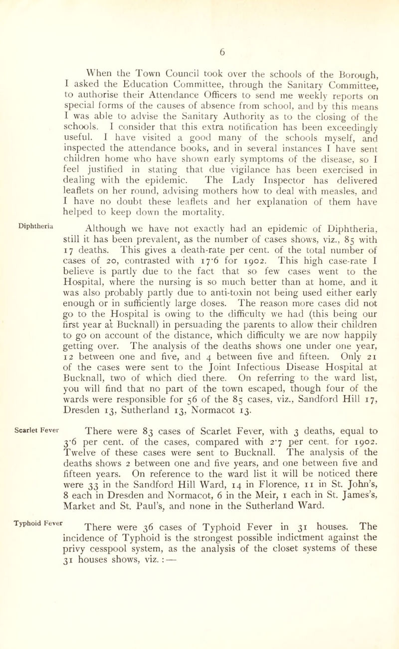 When the Town Council took over the schools of the Borough, I asked the Education Committee, through the Sanitary Committee, to authorise their Attendance Officers to send me weekly reports on special forms of the causes of absence from school, and by this means I was able to advise the Sanitary Authority as to the closing of the schools. I consider that this extra notification has been exceedingly useful. I have visited a good many of the schools myself, and inspected the attendance books, and in several instances I have sent children home who have shown early symptoms of the disease, so I feel justified in stating that due vigilance has been exercised in dealing with the epidemic. The Lady Inspector has delivered leaflets on her round, advising mothers how to deal with measles, and I have no doubt these leaflets and her explanation of them have helped to keep down the mortality. Diphtheria Although we have not exactly had an epidemic of Diphtheria, still it has been prevalent, as the number of cases shows, viz., 85 with 17 deaths. This gives a death-rate per cent, of the total number of cases of 20, contrasted with 17*6 for 1902. This high case-rate I believe is partly due to the fact that SO' few cases went to the Hospital, where the nursing is so much better than at home, and it was also probably partly due to anti-toxin not being used either early- enough or in sufficiently large doses. The reason more cases did not go to the Hospital is owing to the difficulty we had (this being our first year at Bucknall) in persuading the parents to allow their children to go on account of the distance, which difficulty we are now happily- getting over. The analysis of the deaths shows one under one year, 12 between one and five, and 4 between five and fifteen. Only 21 of the cases were sent to the Joint Infectious Disease Hospital at Bucknall, two of which died there. On referring to the ward list, you will find that no part of the town escaped, though four of the wards were responsible for 56 of the 85 cases, viz., Sandford Hill 17, Dresden 13, Sutherland 13, Normacot 13. Scarlet Fever There were 83 cases of Scarlet Fever, with 3 deaths, equal to 3-6 per cent, of the cases, compared with 2-7 per cent, for 1902. Twelve of these cases were sent to Bucknall. The analysis of the deaths shows 2 between one and five years, and one between five and fifteen years. On reference to the ward list it will be noticed there were 33 in the Sandford Hill Ward, 14 in Florence, 11 in St. John’s, 8 each in Dresden and Normacot, 6 in the Meir, 1 each in St. James’s, Market and St. Paul’s, and none in the Sutherland Ward. Typhoid Fever There were 36 cases of Typhoid Fever in 31 houses. The incidence of Typhoid is the strongest possible indictment against the privy cesspool system, as the analysis of the closet systems of these 31 houses shows, viz.: —