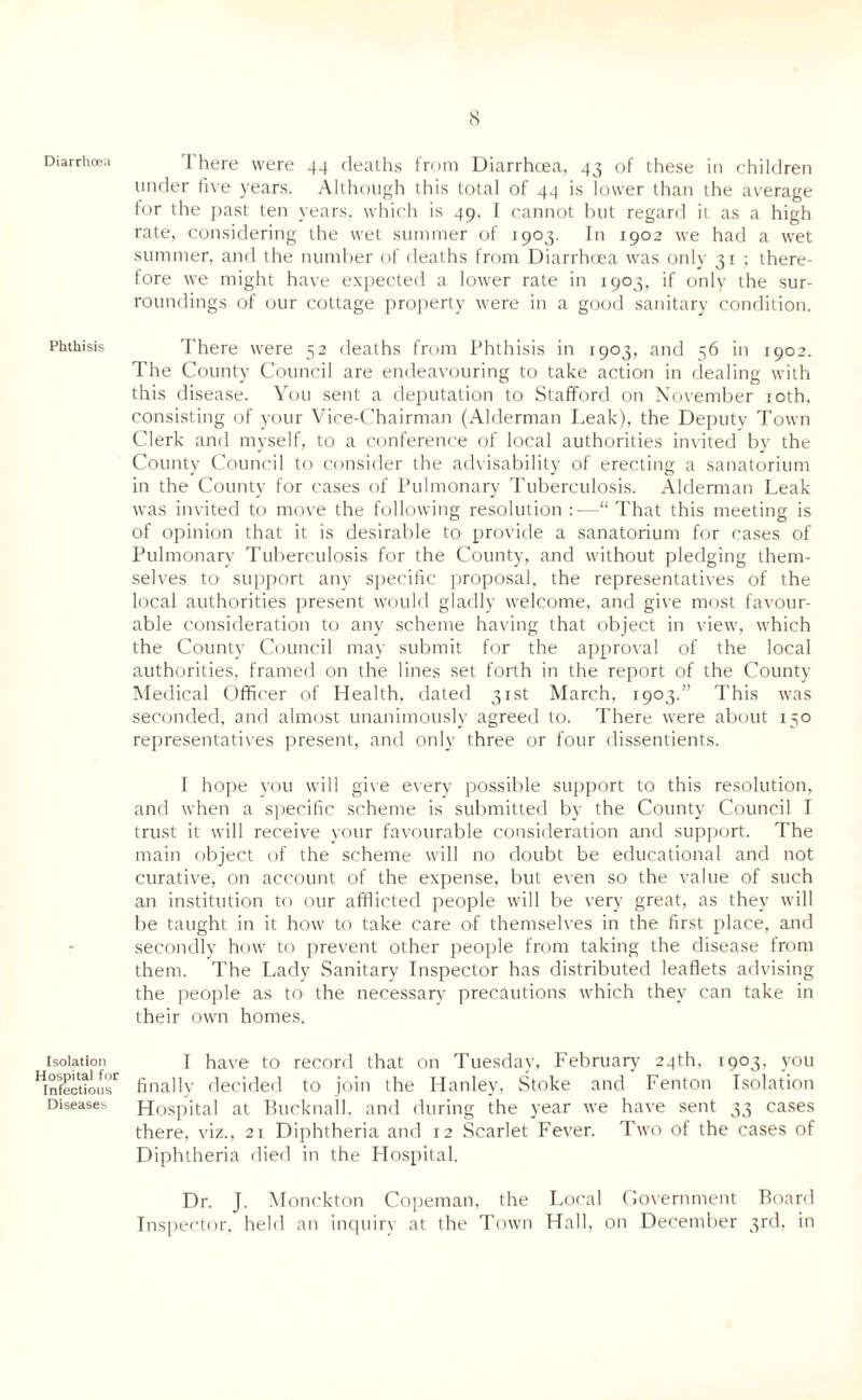 Diarrhoea Phthisis Isolation Hospital for Infectious Diseases There were 44 deaths from Diarrhoea, 43 of these in children under live years. Although this total of 44 is lower than the average for the past ten years, which is 49. I cannot but regard it as a high rate, considering the wet summer of 1903. In 1902 we had a wet summer, and the number of deaths from Diarrhoea was only 31 ; there¬ fore we might have expected a lower rate in 1903, if only the sur¬ roundings of our cottage property were in a good sanitary condition. There were 52 deaths from Phthisis in 1903, and 56 in 1902. The County Council are endeavouring to take action in dealing with this disease. You sent a deputation to Stafford on November 10th, consisting of your Vice-Chairman (Alderman Leak), the Deputy Town Clerk and myself, to a conference of local authorities invited by the County Council to consider the advisability of erecting a sanatorium in the County for cases of Pulmonary Tuberculosis. Alderman Leak was invited to move the following resolution :—“ That this meeting is of opinion that it is desirable to1 provide a sanatorium for cases of Pulmonary Tuberculosis for the County, and without pledging them¬ selves to support any specific proposal, the representatives of the local authorities present would gladly welcome, and give most favour¬ able consideration to any scheme having that object in view, which the County Council may submit for the approval of the local authorities, framed on the lines set forth in the report of the County Medical Officer of Health, dated 31st March, 1903.” This was seconded, and almost unanimously agreed to. There were about 150 representatives present, and only three or four dissentients. I hope you will give every possible support to this resolution, and when a specific scheme is submitted by the County Council I trust it will receive your favourable consideration and support. The main object of the scheme will no doubt be educational and not curative, on account of the expense, but even so the value of such an institution to our afflicted people will be very great, as they will be taught in it how to take care of themselves in the first place, and secondly how to prevent other people from taking the disease from them. The Lady Sanitary Inspector has distributed leaflets advising the people as to the necessary precautions which they can take in their own homes. I have to record that on Tuesday, February 24th, 1903. you finally decided to join the Hanley, Stoke and Fenton Isolation Hospital at Bucknall, and during the year we have sent 33 cases there, viz., 21 Diphtheria and 12 Scarlet Fever. Two of the cases of Diphtheria died in the Hospital. Dr. J. Monckton Copeman, the Local Government Board Inspector, held an inquiry at the Town Hall, on December 3rd, in