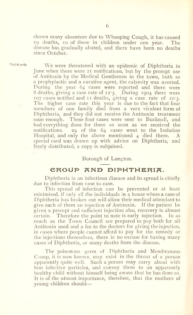 shown many absentees clue to Whooping Cough, it has caused 19 deaths, 10 of these in children under one year. The disease has gradually abated, and there have been no deaths since October. We were threatened with an epidemic of Diphtheria in June when there were 21 notifications, but by the prompt use of Antitoxin by the Medical Gentlemen in the town, both as a prophylactic and a curative agent, the calamity was averted. During the year 64 cases were reported and there were 8 deaths, giving a case rate of 12-5. During 1904 there were 107 cases notified and 11 deaths, giving a case rate of 10-3. The higher case rate this year is due to the fact that four members of one family died from a very virulent form of Diphtheria, and they did not receive the Antitoxin treatment soon enough. These four cases were sent to Bucknall, and had everything done for them as soon as we received the notifications. 29 of the 64 cases went to the Isolation Hospital, and only the above mentioned 4 died there. A special card was drawn up with advice on Diphtheria, and freely distributed, a copy is subjoined. Borough of Longton. CROUP 7SN1D DIPHTHERIA. Diphtheria is an infectious disease and its spread is chiefly due to infection from case to case. This spread of infection can be prevented or at least minimised, if only all the individuals in a house where a case of Diphtheria has broken out will allow their medical attendant to give each of them an injection of Antitoxin. If the patient be given a prompt and sufficient injection also, recovery is almost certain. Therefore the point to note is early injection. In as much as the Town Council are prepared to pay both for all Antitoxin used and a fee to the doctors for giving the injection, in cases where people cannot afford to pay for the remedy or the injections themselves, there is no excuse for having many cases of Diphtheria, or many deaths from the disease. The poisonous germ of Diphtheria and Membranous Croup, it is now known, may exist in the throat of a person apparently quite well. Such a person may carry about with him infective particles, and convey them to an apparently healthy child without himself being aware that he has done so. It is of the utmost importance, therefore, that the mothers of young children should—