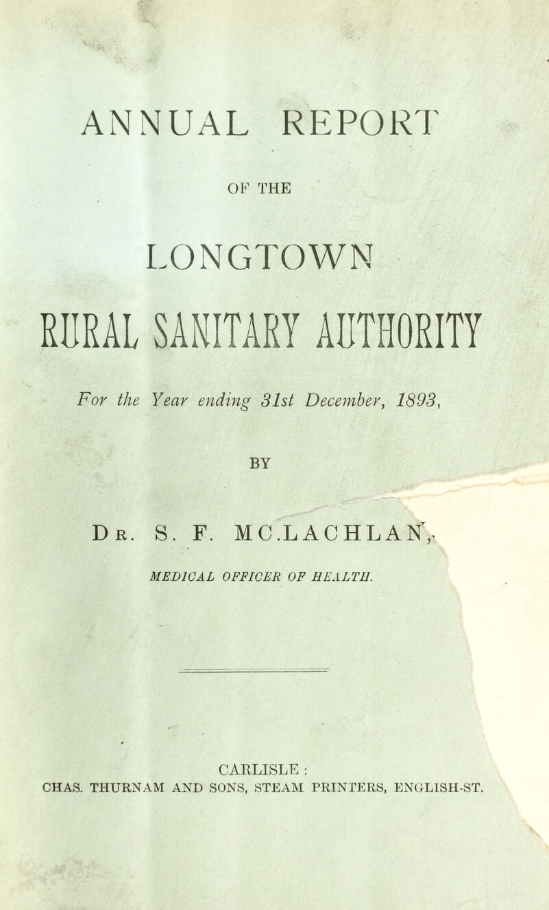 OF THE LONGTOWN RURAL SANITARY AUTHORITY For the Year ending 31st December, 1893, BY Dr. S. F. MC.LACHLAN,. MEDICAL OFFICER OF HEALTH. CARLISLE : CHAS. THURNAM AND SONS, STEAM PRINTERS, ENGLISH-ST.