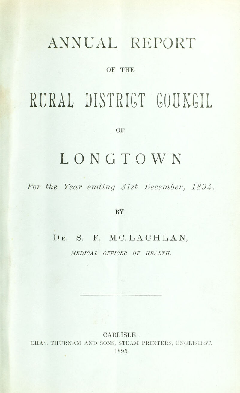 ANNUAL REPORT OF THE RURAL DISTRICT COUNCIL OF LONG TOWN For the Year ending 31st December, 1394, Dr, S. F. MC. LACHLAN, MEDICAL OFFICER OF HEALTH. CARLISLE : CHAN THURNAM AND SONS, STEAM PRINTERS. ENGLISH-ST. 1895.