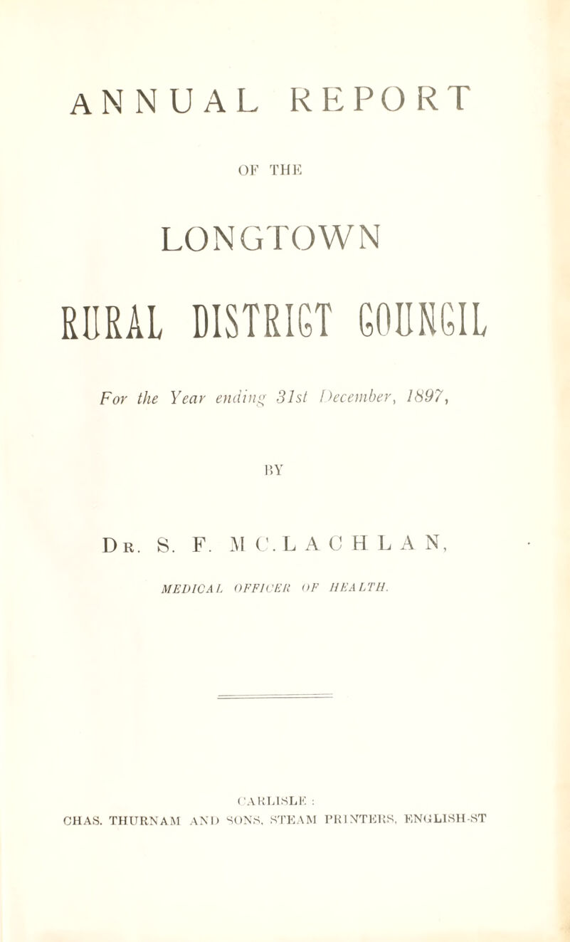 annual report OF THE LONGTOWN RURAL DISTRICT COUNCIL For the Year ending 31st December, 1897, Dr. S. F. M C. L A CHLA N, MEDICAL OFFICER OF HEALTH. CARLISLE : CHAS. THURNAM AND SONS, STEAM PRINTERS, ENULISH-ST