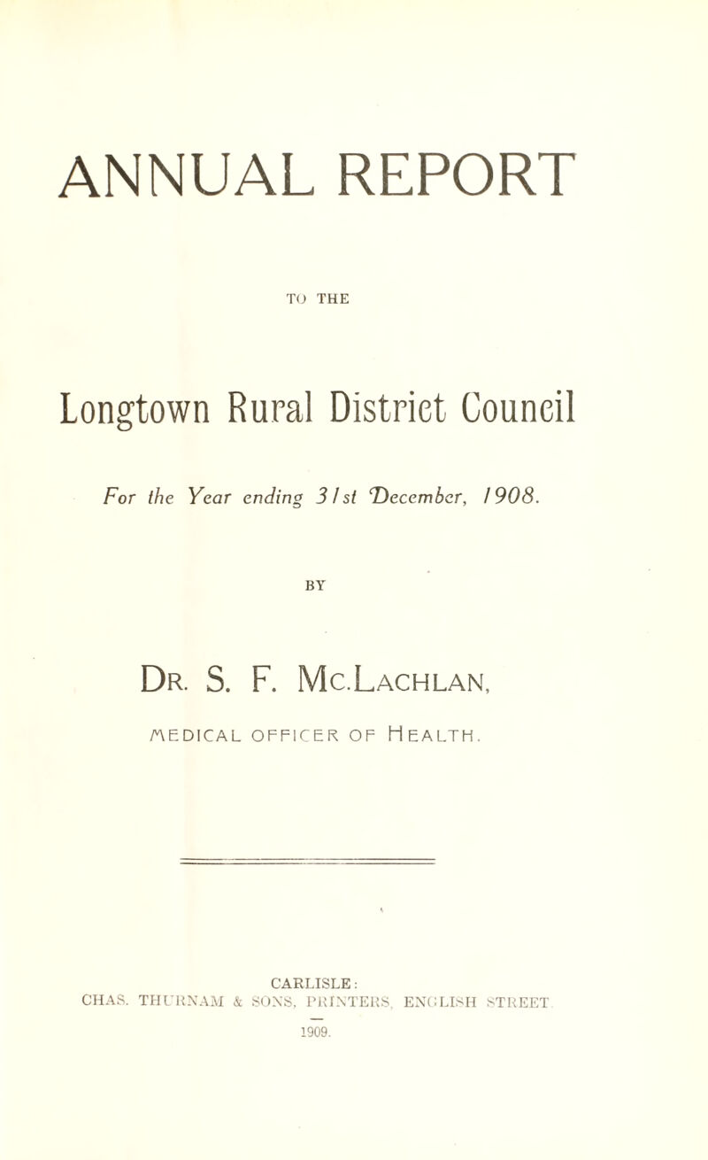 ANNUAL REPORT TO THE Longtown Rural District Council For the Year ending 31 si December, 1908. BY Dr. S. F. Mc.Lachlan, AEDICAL OFFICER OF HEALTH. CARLISLE: CHAS. THURNAM & SONS, PRINTERS, ENGLISH STREET