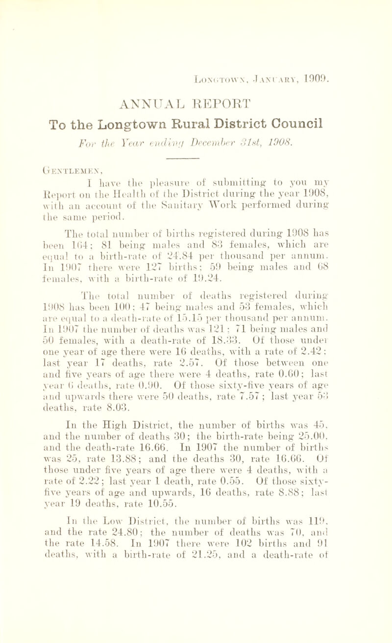 Lon<nown , 1 am ary, inno. ANNUAL REPORT To the Longtown Rural District Council For the Year enclivij December 31st, 1003. CtEXTLEMKX, I have the pleasure of submitting to you my lleport on the Health of the District during the year 1908, with an account of the Sanitary Work performed during the same period. The total number of births registered during 1908 has been 164; 81 being males and 80 females, which are equal to a birth-rate of 24.84 per thousand per annum. In 1907 there were 127 births; 59 being males and 68 females, with a birth-rate of 19.24. The total number of deaths registered during 1908 has been 100; 47 being males and 53 females, which are equal to a death-rate of 15.15 per thousand per annum. In 1907 the number of deaths was 121; 71 being males and 50 females, with a death-rate of 18.83. Of those undei one year of age there were 16 deaths, with a rate of 2.42: last year 17 deaths, rate 2.57. Of those between one and live years of age there were 4 deaths, rate 0.60; last year (i deaths, rate 0.90. Of those sixty-five years of age and upwards there were 50 deaths, rate 7.57 ; last year 53 deaths, rate 8.03. In the High District, the number of births was 45. and the number of deaths 30; the birth-rate being 25.00, and the death-rate 16.66. In 1907 the number of births was 25, rate 13.88; and the deaths 30, rate 16.66. Of those under five years of age there were 4 deaths, with a rate of 2.22; last year 1 death, rate 0.55. Of those sixty- five years of age and upwards, 16 deaths, rate 8.88; last year 19 deaths, rate 10.55. In the Low District, the number of births was 119. and the rate 24.80; the number of deaths was 70, and the rate 14.58. In 1907 there were 102 births and 91 deaths, with a birth-rate of 21.25, and a death-rate of