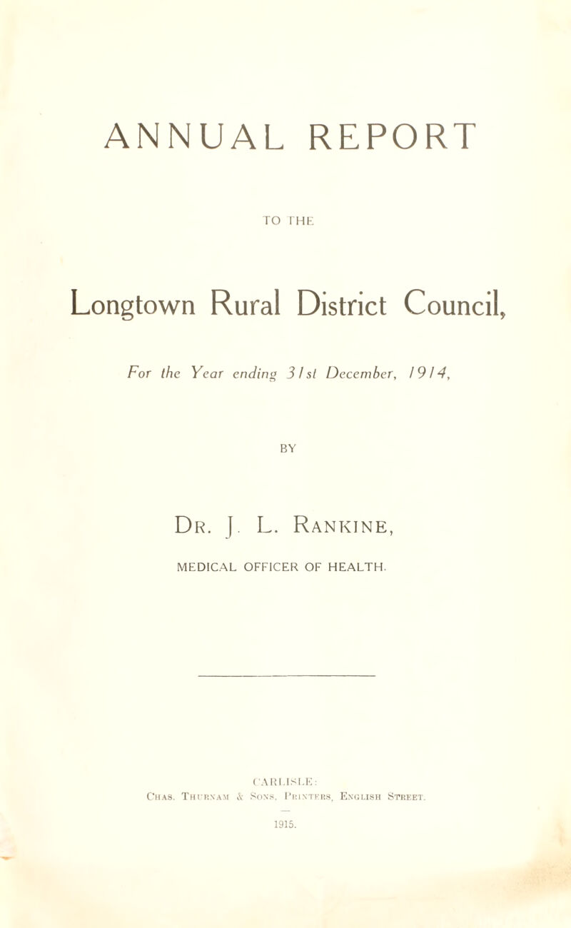 ANNUAL REPORT ro THE Longtown Rural District Council, For the Year ending 31st December, 1914, Dr. (. L. Rankine, MEDICAL OFFICER OF HEALTH. CARLISLE: Chas. Thurnam & Sons. Printers, English Street.