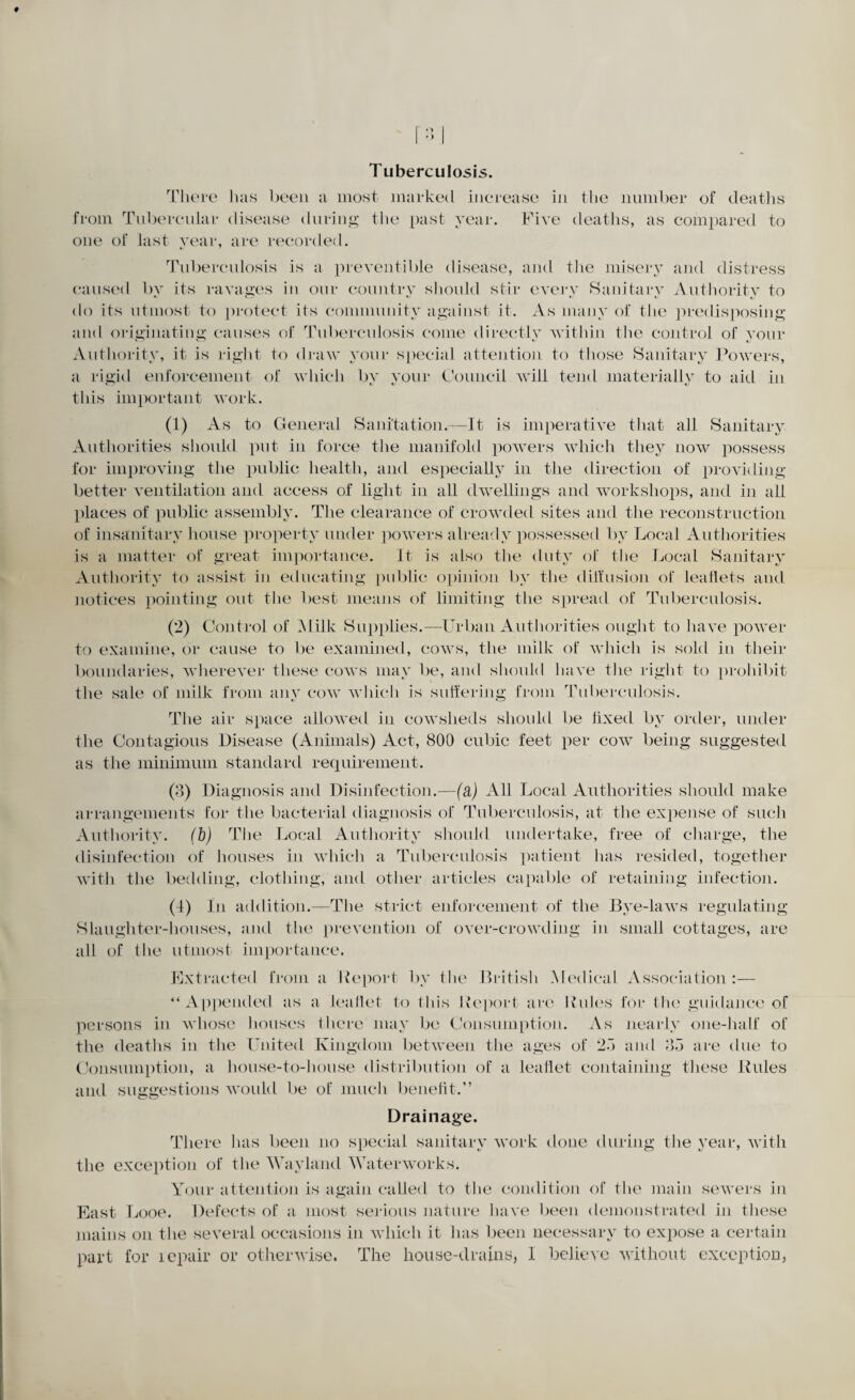 Tuberculosis. There lias been a most marked increase in the number of deaths from Tubercular disease during the past year. Five deaths, as compared to one of last year, are recorded. Tuberculosis is a preventable disease, and the misery and distress caused by its ravages in our country should stir every Sanitary Authority to do its utmost to protect its community against it. As many of the predisposing and originating causes of Tuberculosis come directly within the control of your Authority, it is right to draw your special attention to those Sanitary Powers, a rigid enforcement of which by your Council will tend materially to aid in this important work. (1) As to General Sanitation.—It is imperative that all Sanitary. Authorities should put in force the manifold powers which they now possess for improving the public health, and especially in the direction of providing better ventilation and access of light in all dwellings and workshops, and in all places of public assembly. The clearance of crowded sites and the reconstruction of insanitary house property under powers already possessed by Local Authorities is a matter of great importance. It is also the duty of the Local Sanitary Authority to assist in educating public opinion by the diffusion of leaflets and notices pointing out the best means of limiting the spread of Tuberculosis. (2) Control of Milk Supplies.—Urban Authorities ought to have power to examine, or cause to be examined, cows, the milk of which is sold in their boundaries, wherever these cows may be, and should have the right to prohibit the sale of milk from any cow which is suffering from Tuberculosis. The air space allowed in cowsheds should be iixed bv order, under the Contagious Disease (Animals) Act, 800 cubic feet per cow being suggested as the minimum standard requirement. (8) Diagnosis and Disinfection.—(a) All Local Authorities should make arrangements for the bacterial diagnosis of Tuberculosis, at the expense of such Authority, (b) The Local Authority should undertake, free of charge, the disinfection of houses in which a Tuberculosis patient has resided, together with the bedding, clothing, and other articles capable of retaining infection. (4) In addition.—The strict enforcement of the Bye-laws regulating Slaughter-houses, and the prevention of over-crowding in small cottages, are all of the utmost importance. Extracted from a Deport by the British Medical Association:— “Appended as a leaflet to this Deport are Rules for the guidance of persons in whose houses there may be Consumption. As nearly one-half of the deaths in the United Kingdom between the ages of 2.”) and 85 are due to Consumption, a house-to-house distribution of a leaflet containing these Rules and suggestions would be of much benefit.” Drainage. There lias been no special sanitary work done during the year, with the exception of the Wayland Waterworks. Your attention is again called to the condition of the main sewers in East Looe. Defects of a most serious nature have been demonstrated in these mains on the several occasions in which it has been necessary to expose a certain part for lepair or otherwise. The house-drains, I believe without exception,