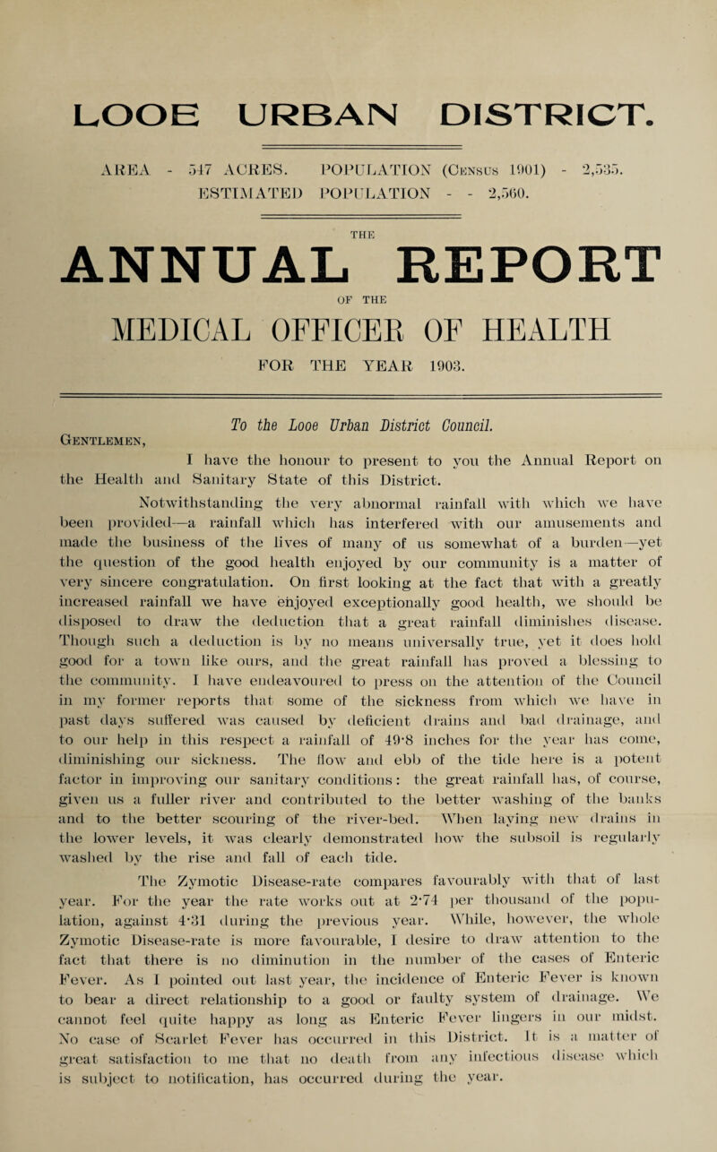 LOOE URBAN DISTRICT AREA - 547 ACRES. POPULATION (Census 1001) - 2,535. ESTIMATED POPULATION - - 2,560. THE ANNUAL REPORT OF THE MEDICAL OFFICER OF HEALTH FOR THE YEAR 1903. Gentlemen, To the Looe Urban District Council. I have the honour to present to you the Annual Report on the Health and Sanitary State of this District. Notwithstanding the very abnormal rainfall with which we have been provided—a rainfall which has interfered with our amusements and made the business of the lives of many of us somewhat of a burden—yet the question of the good health enjoyed by our community is a matter of very sincere congratulation. On first looking at the fact that with a greatly increased rainfall we have enjoyed exceptionally good health, we should be disposed to draw the deduction that a great rainfall diminishes disease. Though such a deduction is by no means universally true, yet it does hold good for a town like ours, and the great rainfall has proved a blessing to the community, I have endeavoured to press on the attention of the Council in my former reports that some of the sickness from which we have in past days suffered was caused by deficient drains and bad drainage, and to our help in this respect a rainfall of 49'8 inches for the year has come, diminishing our sickness. The flow and ebb of the tide here is a potent factor in improving our sanitary conditions: the great rainfall has, of course, given us a fuller river and contributed to the better washing of the banks and to the better scouring of the river-bed. When laying new drains in the lower levels, it was clearly demonstrated how the subsoil is regularly washed by the rise and fall of each tide. The Zymotic Disease-rate compares favourably with that of last year. For the year the rate works out at 2*74 per thousand of the popu¬ lation, against 4*31 during the previous year. While, however, the whole Zymotic Disease-rate is more favourable, I desire to draw attention to the fact that there is no diminution in the number of the cases of Enteric Fever. As 1 pointed out last year, the incidence of Enteric Fever is known to bear a direct relationship to a good or faulty system of drainage. \\ e cannot feel quite happy as long as Enteric Fever lingers in our midst. No case of Scarlet Fever has occurred in this District. It. is a matter oi great satisfaction to me that no death from any infectious disease which is subject to notification, has occurred during the year.