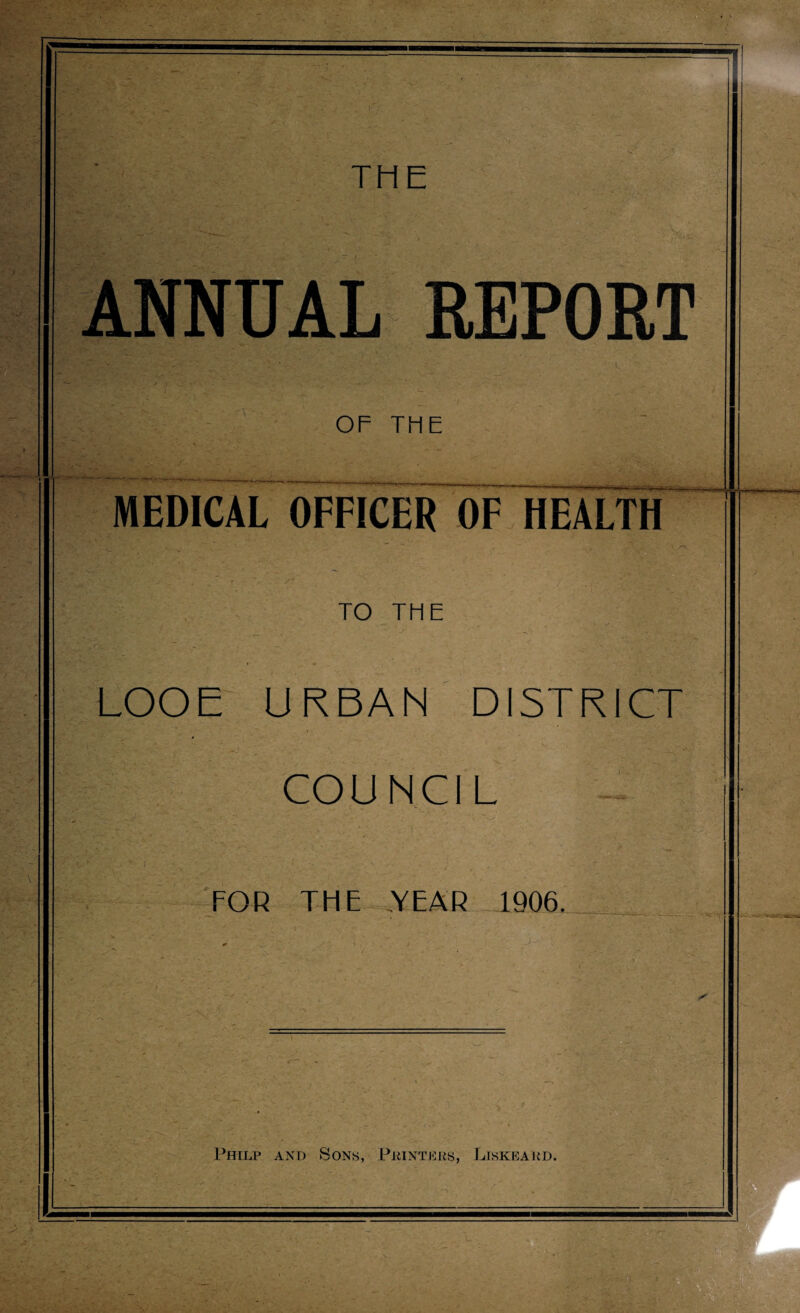 i* /- THE Jk r ; r^i- S’- >55^ ■ ; ■ y--. 5*P«5 REPORT OF THE MEDICAL OFFICER OF HEALTH TO THE LOOE URBAN' DISTRICT COUNCIL FOR THE YEAR 1906. Philp and Sons, Printers, Liskeard.