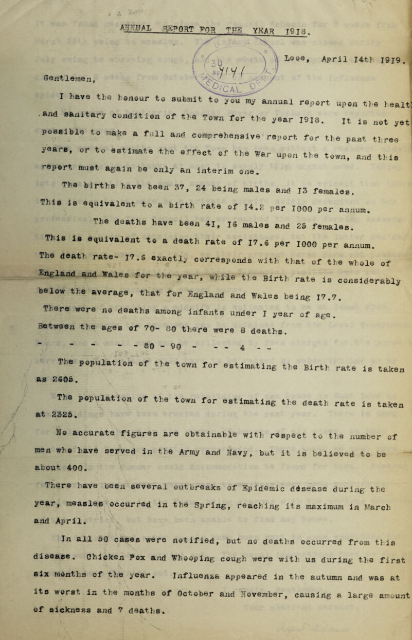 ANNUAL REPORT VQTl ^HE YEAR J9jc3. Wi 4p/CAL 9/ ' Looe, April J4t) 1919. Gentlemen, I ).ave the honour to submit to^ou my annual report, upon the healt; •and sanitary condition of the Town for the year 1918. It is not yet possible to make a full and comprehensive report for the past three yeare, or to estimate the effect of the War upon the town, and this report must again be only an interim one. Tba births have been 37, 24 being males and 13 females. This is equivalent, to a birth rate of 14.2 per 1000 per annum. The deaths have been 41, 16 males and 25 females. This is equivalent to a death rate of 17.6 per 1000 per annum. The death rate- 17. s exactly corresponds with that of the whole of England and *ales for tie yea?f while tie Birth rate is considerably below the average, that for England and Wales beine 17.7. There were no deaths among infants under I year of age. Between the ages of 70- 00 there were 8 deaths. - - 80 - 90 - - - 4 _ _ The population of tie town for estimating the Birth rate is taken as 2605. The population of the town for estimatine the death rate is taken at 2325. hio accurate figures are obtainable with respect to the number of men who have served in tie Array and Navy, but it is believed to be about 400. There lave oeen several outbreaks of Epidemic disease during the i ' year, measles occurred in the Spring, reaching its maximum in ftarch and April. 1 *V In all oO cases were notified, but no deaths occurred from this disease. Chicken Pox and Whooping cough were with us during the first •-it six months cf the year• Influenza appeared in the autumn and was at its worst in tie months of October and ?Tovember, causing a large amuunt of sickness and 7 deaths.