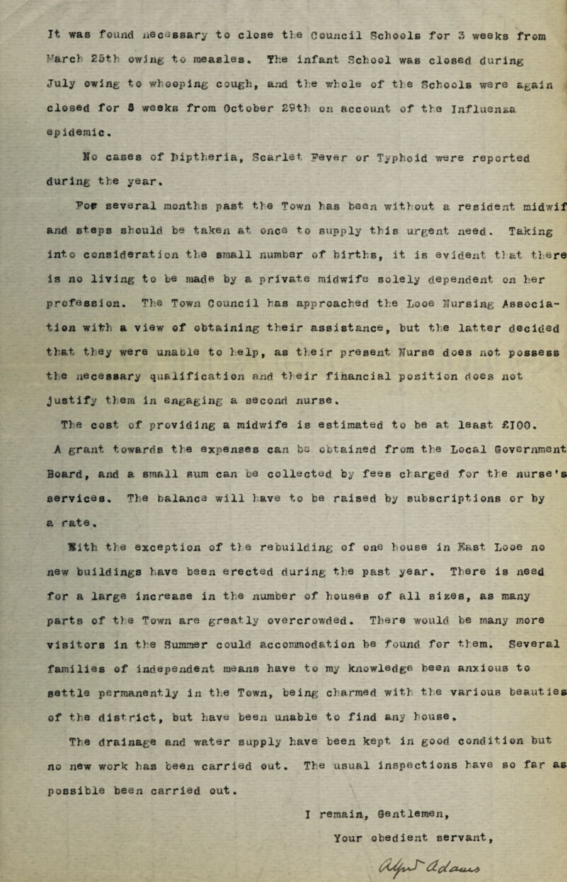 It was found necessary to close tie Council Schools for 3 weeks from ■'arch 25th owing to measles. The infant School was closed during July owing to whooping cough, and tie whole of the Schools were again closed for S weeks from October 29th on account of the Influenaa epidemic. No cases of luptheria, Scarlet, Fever or Typhoid were reported during the year. Foe several months past the Town has been without a resident midwif and steps should be taken at once to supply this urgent need. Taking into consideration the small number of births, it is evident tl at there is no living to be made by a private midwife solely dependent on her profession. The Town Council has approached the Looe Nursing Associa¬ tion with a view of obtaining their assistance, but the latter decided that they were unable to help, as their present Nurse does not possess the necessary qualification and their financial position does not justify tl era in engaging a second nurse. The cost of providing a midwife is estimated to be at least £100. A grant towards tie expenses can be obtained from the Local Government Board, and a small sum can be collected by fees charged for the nurse’s services. The balance will have to be raised by subscriptions or by a rate. With tie exception of tie rebuilding of one house in East Looe no new buildings have been erected during the past year. There is need for a large increase in the number of houses of all sizes, as many parts of tie Town are greatly overcrowded. There would be many more visitors in the Rummer could accommodation be found for them. Several families of independent means have to ray knowledge been anxious to settle permanently in the Town, being charmed with t.le various beauties of the district, but have been unable to fixid any house. The drainage and water supply have been kept in good condition but no new work has been carried out. The usual inspections have so far as possible been carried out. I remain, Gentlemen, Your obedient servant.