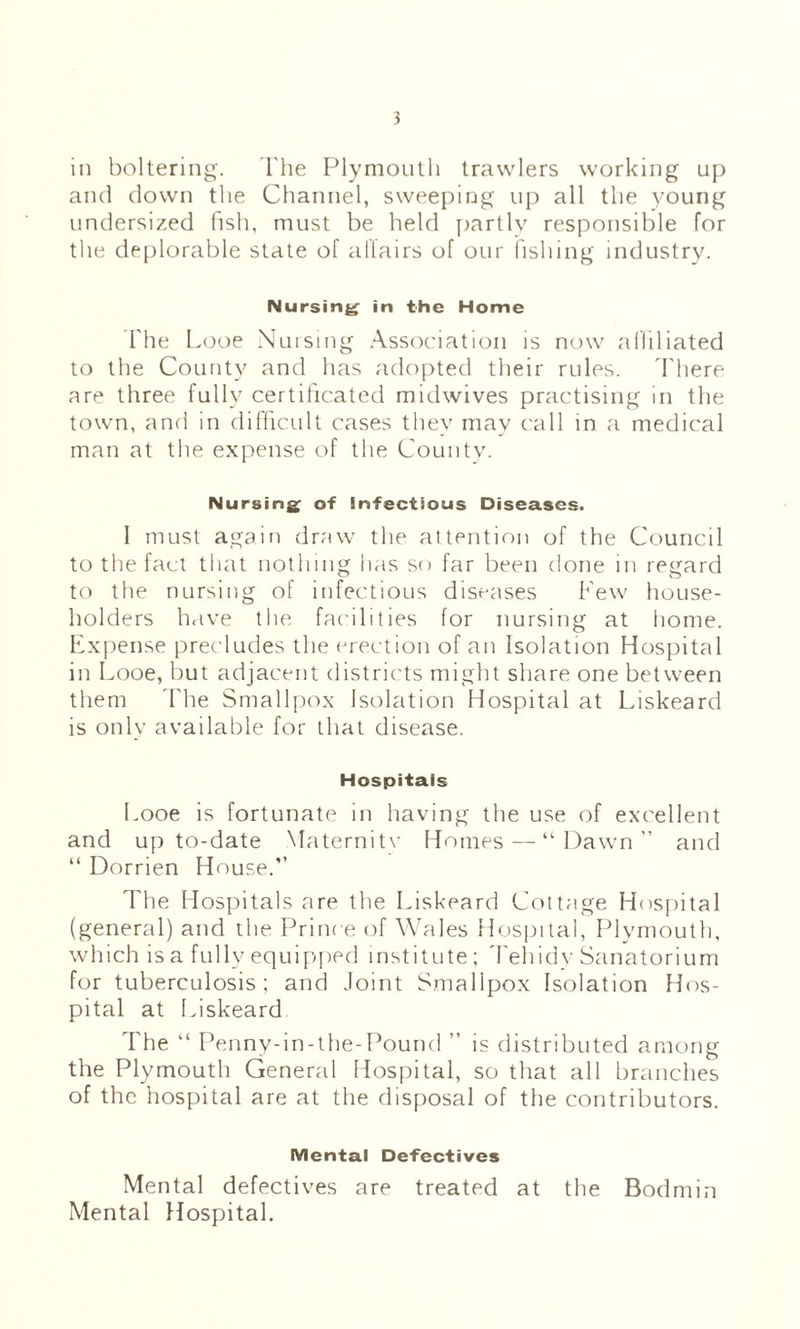 in boltering. The Plymouth trawlers working up and down the Channel, sweeping up all the young undersized lish, must be held partly responsible for the deplorable state of allairs of our fishing industry. Nursing in the Home 'The Looe Nuising .Association is now aHiliated to the County and has adopted their rules, d'here are three fully certificated midwives practising in the town, and in difficult cases they may call in a medical man at the expense of the Countv. Nursings of infectious Diseases. I must again draw the attention of the Council to the fact that nothing has so far been done in regard to the nursing of infectious diseases Pew house¬ holders h<ive the facilities for nursing at home. Expense precludes the erection of an Isolation Hospital in Looe, but adjacent districts might share one between them d'he Smallpox Isolation Hospital at Liskeard is only available for that disease. Hospitals Looe is fortunate in having the use of excellent and up to-date Maternitv Homes — “Dawn” and “ Dorrien House.” The Hospitals are the Liskeard Cottage Hos[)ital (general) and the Prince of Wales Hospital, Plymouth, which is a fully equipjied institute ; 'Fehidy Sanatorium for tuberculosis; and Joint Smallpox Isolation Hos¬ pital at f>iskeard The “ Penny-in-the-Pound ” is distributed among the Plymouth General Hospital, so that all branches of the hospital are at the disposal of the contributors. Mental Defectives Mental defectives are treated at the Bodmin Mental Hospital.
