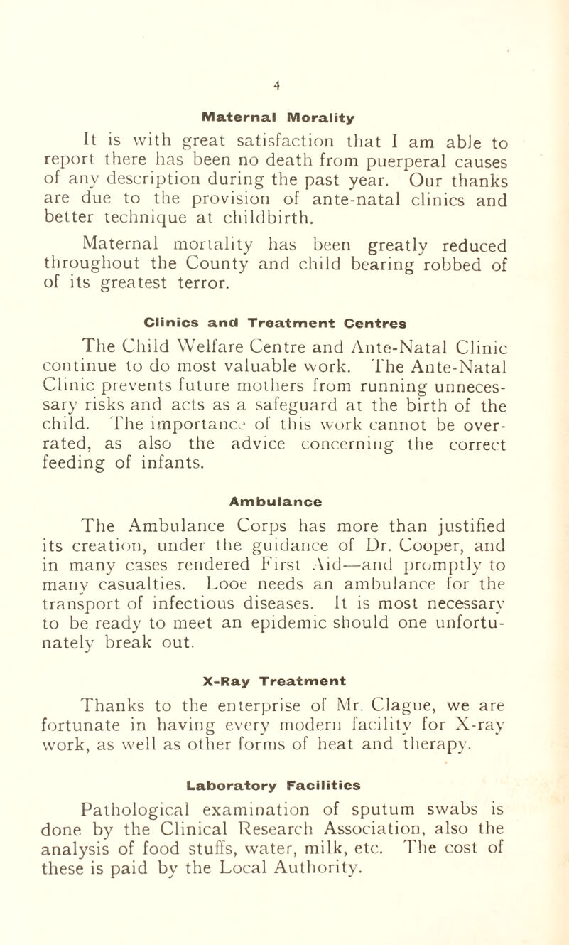 Maternal Morality It is with great satisfaction that I am able to report there has been no death from puerperal causes of any description during the past year. Our thanks are due to the provision of ante-natal clinics and better technique at childbirth. Maternal mortality has been greatly reduced throughout the County and child bearing robbed of of its greatest terror. Clinics and Treatment Centres The Cliild Welfare Centre and Ante-Natal Clinic continue to do most valuable work. The Ante-Natal Clinic prevents future mothers from running unneces¬ sary risks and acts as a safeguard at the birth of the child. The importance of this work cannot be over¬ rated, as also the advice concerning the correct feeding of infants. Ambulance The Ambulance Corps has more than justified its creation, under the guidance of Dr. Cooper, and in many cases rendered First Aid—and promptly to many casualties. Looe needs an ambulance lor the transport of infectious diseases. It is most necessary to be ready to meet an epidemic should one unfortu¬ nately break out. X-Ray Treatment Thanks to the enterprise of Mr. Clague, we are fortunate in having every modern facility for X-ray work, as well as other forms of heat and therapy. Laboratory Facilities Pathological examination of sputum swabs is done by the Clinical Research Association, also the analysis of food stuffs, water, milk, etc. The cost of these is paid by the Local Authority.