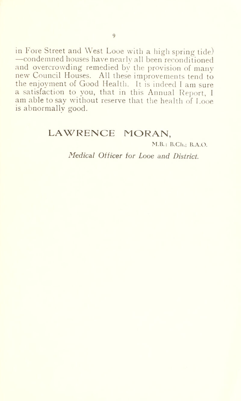 in I'oie Street and West Looe vvitli a liigli spring tide) —condemned houses liave nearly all been reconditioned and overcrowding remedied by the [irovision of many new Council Houses. All these improvements tend to the enjoyment of Good Health. It is indeed I am sure a satisfaction to you, that in this Annual Heport, 1 am able to say without reserve that the health of Looe is abnormally good. LAWRENCE MORAN, M.B.: B.Ch.; B.A.CV Medical Officer for Looe and District.