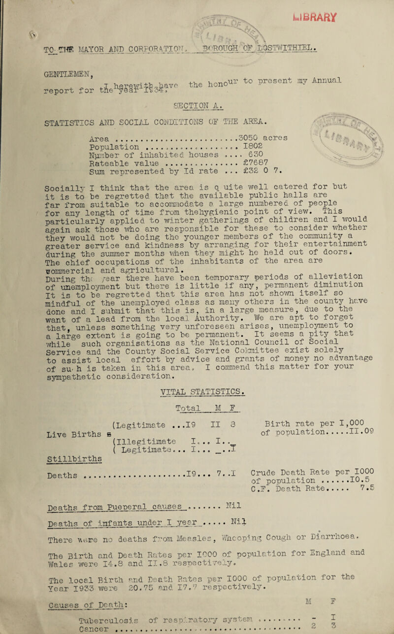 LIBRARY TO' THE MAYOR AND CORPORATION, Ajy x\ BOROUGH OF L’QSTWITHIEL. GENTLEMEN, report for the hono‘UI> to Present my Annual SECTION A, STATISTICS AND SOCIAL CONDITIONS OE THE AREA* Area ............... .3050 acres Population ................... 1802 Nptmber of inhabited houses .... 630 Rateable value ..£7687 Sum represented by Id rate £32 0 7. Socially I think that the area is q uite well.catered for but it is to be regretted that the available public halls are far from suitable to accommodate a large numbered of people for any length of time from thehygienic point of view. This particularly applied to winter gatherings of children^and I would again ask those who are responsible for these to consider whether they would not be doing the younger members of the community a greater service and kindness by arranging for their entertainment during the summer months when they might he held out of doors. The chief occupations of the inhabitants of the area are •commercial and agricultural. . During the /ear there have been temporary periods of alleviation of unemployment but there is little if any, permanent diminution It is to be regretted that this area has not shown itself so mindful of the unemployed class as many others in the county have done and I submit that this is, in a large measure, due to the want of a lead from the local Authority. We are apt to forget that, unless something very unforeseen arises, unemployment to a large extent is going to be permanent. It seems a pity that while such organisations as the National Council of Social Service and the County Social Service Committee exist solely to assist local effort by advice and grants of money no advantage of su- h is taken in this area, I command this matter for your sympathetic consideration, VITAL STATISTICS. Birth rate per 1,000 of population.11.09 Crude Death Rate per 1000 of population ..10.5 C.E. Death Rate. 7.5 Total M F (Legitimate ...19 II 3 Live Births b (Illegitimate I„.. I. ( Legitimate... I... _..1 Stillbirths Deaths .19 . .. 7. .1 Deaths from Pueperal causes ... Nil Deaths of infants under I ye_ar_.Nil There were no deaths from Measles, Whooping Cough or Diarrhoea, The Birth and Death Rates per 1000 of population for England and Wales were 14.8 and II,8 respectively. The local Birth and Death Rates per 1000 of population for the Year 1933 were 20,75 and 17.7 respectively. Causes of Death: la E Tuberculosis of respiratory system .......... - I Cancer .... *.. 2