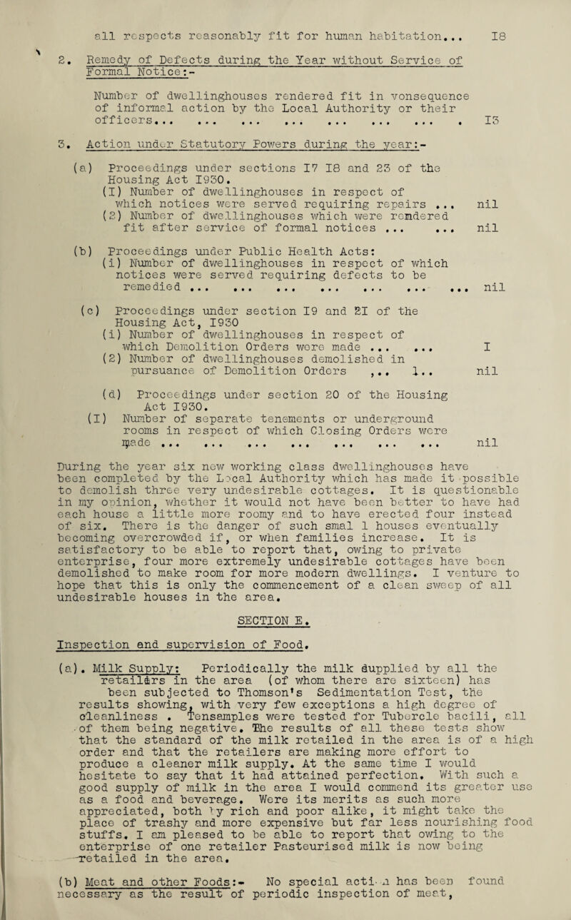 all respects reasonably fit for human habitation... 18 2. Remedy of Defects during the Year without Service of Formal Notice:- ' ' . Number of dwellinghouses rendered fit in vonsequence of informal action by the Local Authority or their officers... ... ... .. . . 13 3. Action under Statutory Powers during the year:- (a) Proceedings under sections 17 18 and 23 of the Housing Act 1930. (1) Number of dwellinghouses in respect of which notices were served requiring repairs ... nil (2) Number of dwellinghouses which were rendered fit after service of formal notices ... ... nil (b) Proceedings under Public Health Acts: (i) Number of dwellinghouses in respect of which notices were served requiring defects to be reme die d... ... ... ... ... ... ... nil (c) Proceedings under section 19 and 21 of the Housing Act, 1930 (1) Number of dwellinghouses in respect of which Demolition Orders were made.. I (2) Number of dwellinghouses demolished in pursuance of Demolition Orders ,.. 1.. nil (d) Proceedings under section 20 of the Housing Act 1930. (I) Number of separate tenements or underground rooms in respect of which Closing Orders were ipade ... ... ... ... ... ... ... nil During the year six new working class dwellinghouses have been completed by the Lineal Authority which has made it possible to demolish three very undesirable cottages. It is questionable in my opinion, whether it would not have been better to have had each house a little more roomy and to have erected four instead of six. There is the danger of such smal 1 houses eventually becoming overcrowded if, or when families increase. It is satisfactory to be able to report that, owing to private enterprise, four more extremely undesirable cottages have been demolished to make room for more modern dwellings. I venture to hope that this is only the commencement of a clean sweep of all undesirable houses in the area, SECTION E. Inspection and supervision of Food. (a) . Milk Supply: Periodically the milk dupplied by all the retailors in the area (of whom there are sixteen) has been subjected to Thomson’s Sedimentation Test, the results showing, with very few exceptions a high degree of cleanliness • Tensamples were tested for Tubercle bacili, all ■of them being negative. The results of all these tests show that the standard of the milk retailed in the area is of a high order and that the retailers are making more effort to produce a cleaner milk supply. At the same time I would hesitate to say that it had attained perfection. With such a good supply of milk in the area I would commend its greater use as a food and beverage. Were its merits as such more appreciated, both by rich and poor alike, it might take the place of trashy and more expensive but far less nourishing food stuffs. I am pleased to be able to report that owing to the enterprise of one retailer Pasteurised milk is now being -retailed in the area. (b) Meat and other Foods:- No special acti- n has been found necessary as the result of periodic inspection of meat,