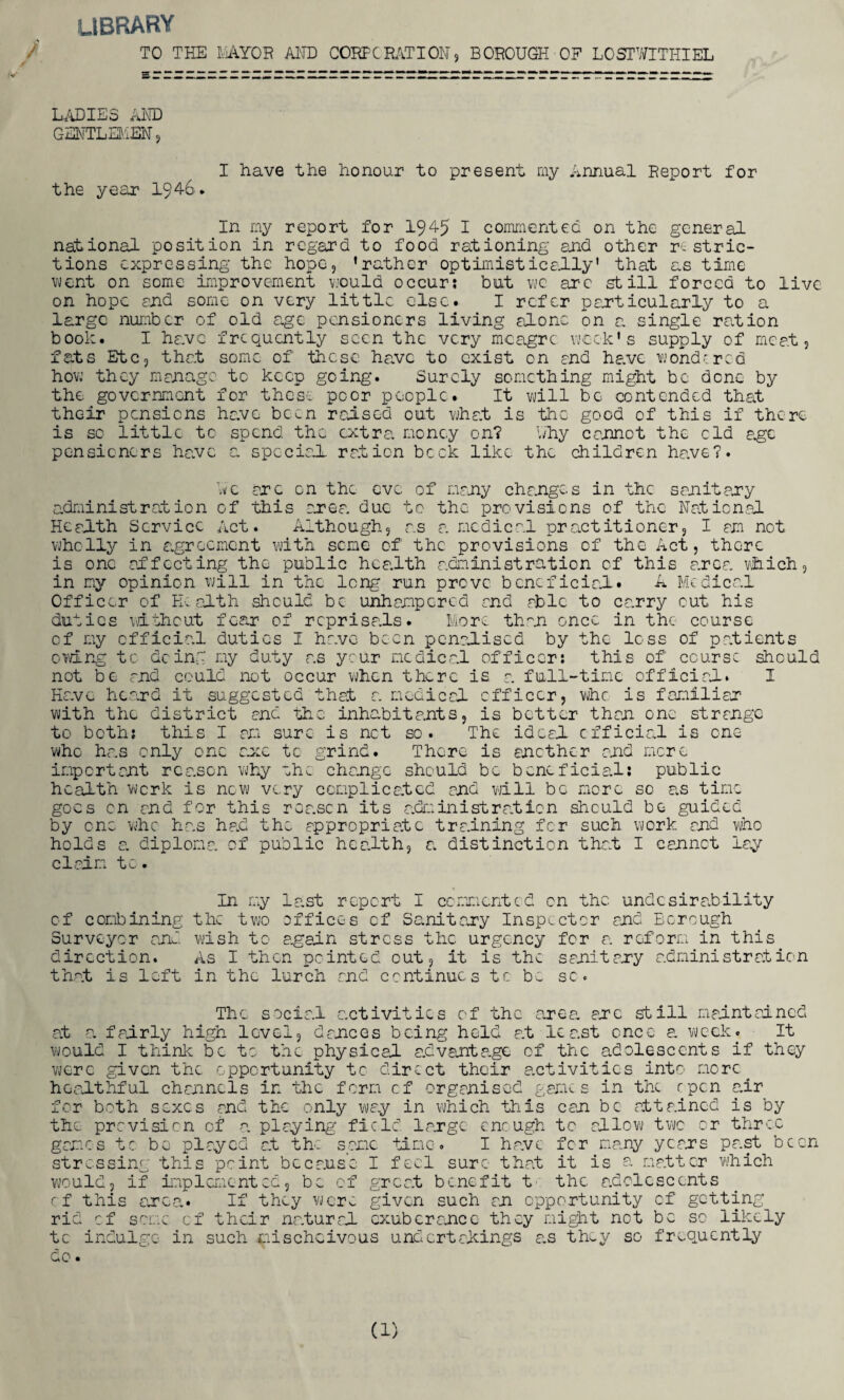 library / TO THE E/1A.TOE AND CORF'CRATION) BOROUGH OH LOST'SITHIEL / LADIES AND GENTLEMEN, I have the honour to present my Annual Report for the year 1946. In my report for 1945 I commented on the general national position in regard to food rationing and other restric¬ tions expressing the hope, ’rather optimistically' that as time went on some improvement would occur; but we arc still forced to live on hope end some on very little else. I refer particularly to a large number of old age pensioners living alone on a single ration book. I have frequently seen the very meagre week's supply of meat, fats Etc, that some of these have to exist on and have wondered how they manage tc keep going. Surely something might be dene by the government for these poor people. It will be contended that their pensions have been raised out what is the good of this if there is so little to spend the extra money on? why cannot the cld a.ge pensioners have a special ration bock like the children have?. we arc on the eve of many changes in the sanitary administration of this area due to the provisions of the Nat ion,al Health Service Act. Although, as a medical practitioner, I am not wholly in agreement with seme of the provisions of the Act, there is one affecting the public health administration of this area which, in my opinion will in the long run prove beneficial. A Medical Officer of Health should be unhampered and able to carry cut his duties without fear of reprisals. More than once in the course of my official duties I have been penalised by the loss of patients owing tc doing my duty as ycur medical officer: this of' course should not be and could not occur when there is a full-time official. I Have heard it suggested that a medical officer, who is familiar with the district and the inhabitants, is better than one strange to both: this I am sure is net so. The ideal official is one who has only one enc tc grind. There is another and mere important reason why ehe change should be beneficial: public health work is now very complicated and will be more so as time goes on and for this reason its administration should be guided by one who has had the appropriate training for such work and who holds a. diploma of public health, a distinction that I cannot lay claim tc. In my last report I commented on the. undesirability of combining the two offices of Sawnitaxy Inspector and Borough Surveyor and wish to again stress the urgency for a reform in this direction. As I then pointed out, it is the sanitary administration that is left in the lurch and continues tc be sc. The social activities of the area, axe still maintained a.t a. fairly high level, dances being held at least once a week. It would I think be to the physical advantage of the adolescents if they were given the opportunity tc direct their activities into more( healthful channels in the form of organised games in the open air for both sexes and the only way in which this can be attained is by the prevision of a playing field large enough tc allow two or three games tc be played at the same tine. I have for many yeexs past been stressing this point because I feci sure that it is a matter which would, if implemented, be of great benefit t' the adolescents of this area. If they were given such an opportunity of getting rid of seme of their natural exuberance they might net be sc likely tc indulge in such jpischcivous undertakings a,s they so frequently do • (1)