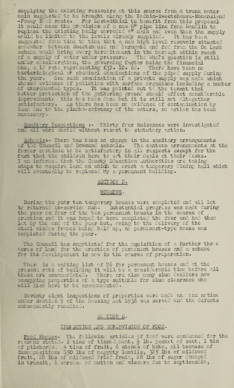 supplying the existing rosevoirs at this source from a trunk water main suggested tc be brought along the Bcdmin-Sweotshouse-Nomensland -Fowey Bead route. For Lostwithicl to benefit from this proposal it would mean the provision of a new 6 pipe line from Maudlin to replace the existing badly corroded 4>f main and even then the supply would be limited to the levels already supplied. It has bcv.n suggested from time tc time that a new high level rcsevoir situated somewhor between Sweetsheuso and Barngate and fed from the Dc Lank scheme would bring every hereditament in the borough within reach of a supply cf water under pressure. The who 3 z question is still under consideration, the governing factor being the financial cnc, a. Id rate representing £37• 10. 6d. There have been no bacteriological or chemical examinations cf the piped supply during’ the yean. One such examination of a private supply was made which showed evidence of pollution with surface organisms including a number cf oxer omental types. It was pointed out tc the tenant tha.t better protection of the gathering ground should effect considerable improvement: this has been dene but it is still net altogether satisfactory. Is there has been nc evidence of contamination by lead due to the plumbo-solvency cf the waters, no action has been necessary. S anit ary Inspections s- Thirty four nuisances were investigated and all were abated without resort tc statutory action. Schools >- There has been no change in the sanitary arrangements of tnc Council and Downend schools. The canteen arrangements at the former continue tc be satisfactory in all respects except for the fact that the children have tc cat their meals at their desks. I am informed that the County Education authorities are taking steps tc acquire land on whiejh tc erect a temporary dining hall which will eventually be replaced tty a permanent building. SECT 10 Id D. HOUSING. During the year ten temporary houses were completed and all let tc returned ex-service men. Substantial progress was made during the year on feur cf the ten permanent houses in the. course of erection and it was hoped tc have completed the four and had them let by the end of the year but, owing tc the delivery of the steel window frames being held up, no pormcnant-type house was completed during the year. The Council has negotiated for the acquisition of a further thr; e a-cros cf land for the erection of permanent houses and a. scheme for its dcvclopcmcnt is new in the course of preparation. Thcr: is a waiting list of 76 for permanent houses and at the present rate cf building it will be a considerable time before all these are accommodated. There arc also many slum dwellers new occupying properties of a. type suitable for slum clearance who will also ha.vc to be accommodated. Seventy eight inspections cf properties were made an. one notice under Section 9 of the Housing Act 193& was served and the defects subsequently remedied. Sxj HON i_i. INSPECTION AMD SUPERVISION OF FOOD. Food ShcosE- The following articles cf food were condemned for the reasons stated. 2 tins of tinned meat, ^ lb. packet of suet, 1 tin of pilchards; 4 tins cf fruit, 6 stones of hake, all because of decomposition: 150 lbs cf maggoty lentils, 325 lbs of mildewed fruit, 28 lbs of mildewed dried fruit, 28 lbs of sugar damaged