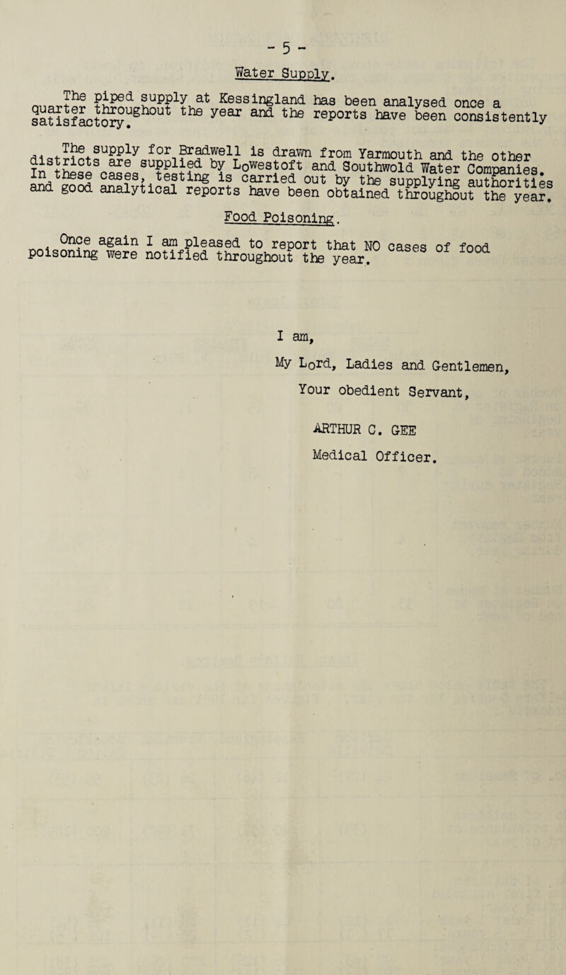 Yfater Supply. + s^PP^Y Kessingland has been analysed once a saUsfactory^gh°Ut the yeax and the reports have been consistently ,. -^be supply for Bradwell is drawn from Yarmouth and thp nthpr ajoe suPPlie<i by Lowestoft and Southwold Water Companies In these cases,.testing is carried out by the supplying autho?iti^ and good analytical reports have been obtained throughout the year. Food Poisoning. Once again I am pleased to report that NO caqpq nf fonri poisoning were notified throughout the yeL. I am, My L0rd, Ladies and Gentlemen, Your obedient Servant, ARTHUR C. GEE