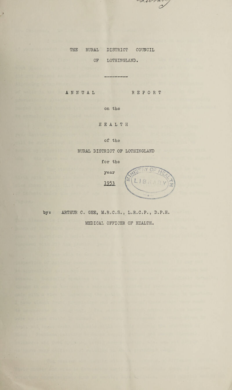 THE RURAL DISTRICT COUNCIL OF LOTHINGLAND. ANNUAL REPORT on the HEALTH of the RURAL DISTRICT OF LOTHINGLAND for the ARTHUR C o GEE 9 M0R0C0S09 L« R« C 0 P« 5 D» P«Ho MEDICAL OFFICER OF HEALTH.