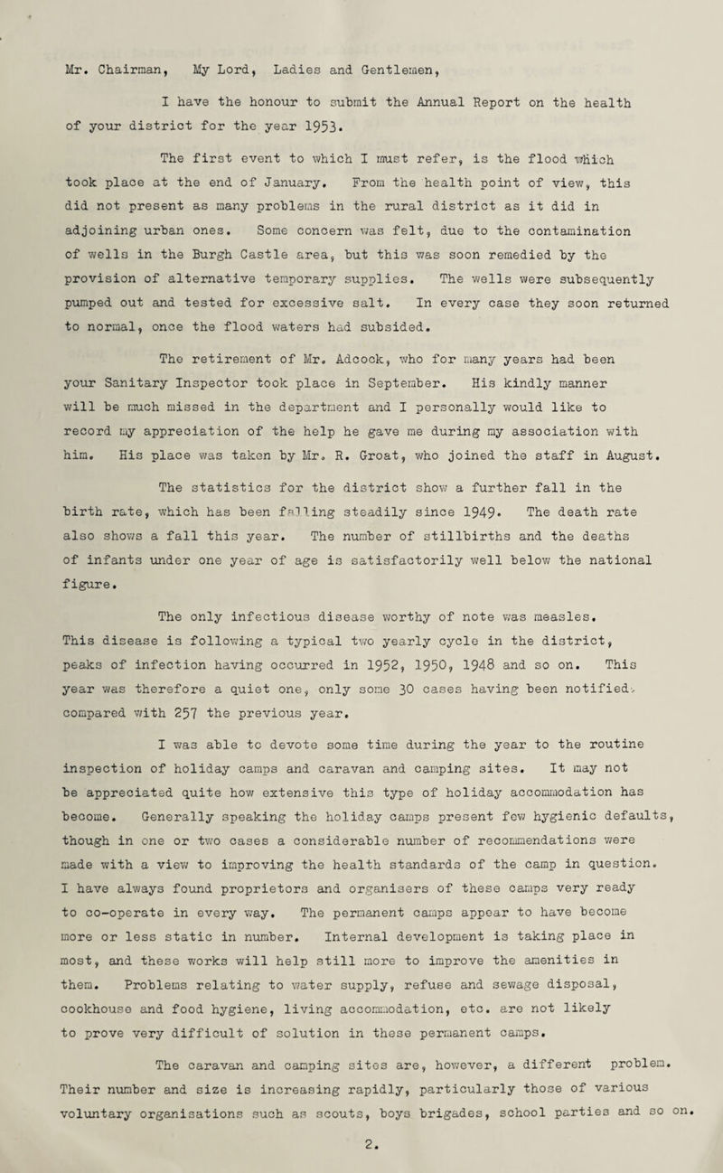 Mr. Chairman, My Lord, Ladies and Gentlemen, I have the honour to submit the Annual Report on the health of your district for the year 1953* The first event to which I must refer, is the flood which took place at the end of January. From the health point of view, this did not present as many problems in the rural district as it did in adjoining urban ones. Some concern was felt, due to the contamination of wells in the Burgh Castle area, but thi3 was soon remedied by the provision of alternative temporary supplies. The wells were subsequently pumped out and tested for excessive salt. In every case they soon returned to normal, once the flood waters had subsided. The retirement of Mr. Adcock, who for many years had been your Sanitary Inspector took place in September. His kindly manner will be much missed in the department and I personally would like to record my appreciation of the help he gave me during my association with him. His place was taken by Mr. R. Groat, who joined the staff in August. The statistics for the district show a further fall in the birth rate, which has been falling steadily since 1949- The death rate also shows a fall this year. The number of stillbirths and the deaths of infants under one year of age is satisfactorily well below the national figure. The only infectious disease worthy of note was measles. This disease is following a typical two yearly cycle in the district, peaks of infection having occurred in 1952, 1950? 1948 and so on. This year was therefore a quiet one, only some 30 cases having been notified., compared with 257 the previous year. I was able to devote some time during the year to the routine inspection of holiday camps and caravan and camping 3ites. It may not be appreciated quite how extensive this type of holiday accommodation has become. Generally speaking the holiday camps present few hygienic defaults, though in one or two cases a considerable number of recommendations were made with a view to improving the health standards of the camp in question. I have always found proprietors and organisers of these camps very ready to co-operate in every way. The permanent camps appear to have become more or less static in number. Internal development is taking place in most, and these works will help still more to improve the amenities in them. Problems relating to water supply, refuse and sewage disposal, cookhouse and food hygiene, living accommodation, etc. are not likely to prove very difficult of solution in these permanent camps. The caravan and camping sites are, however, a different problem. Their number and size is increasing rapidly, particularly those of various voluntary organisations such as scouts, boys brigades, school parties and so on.