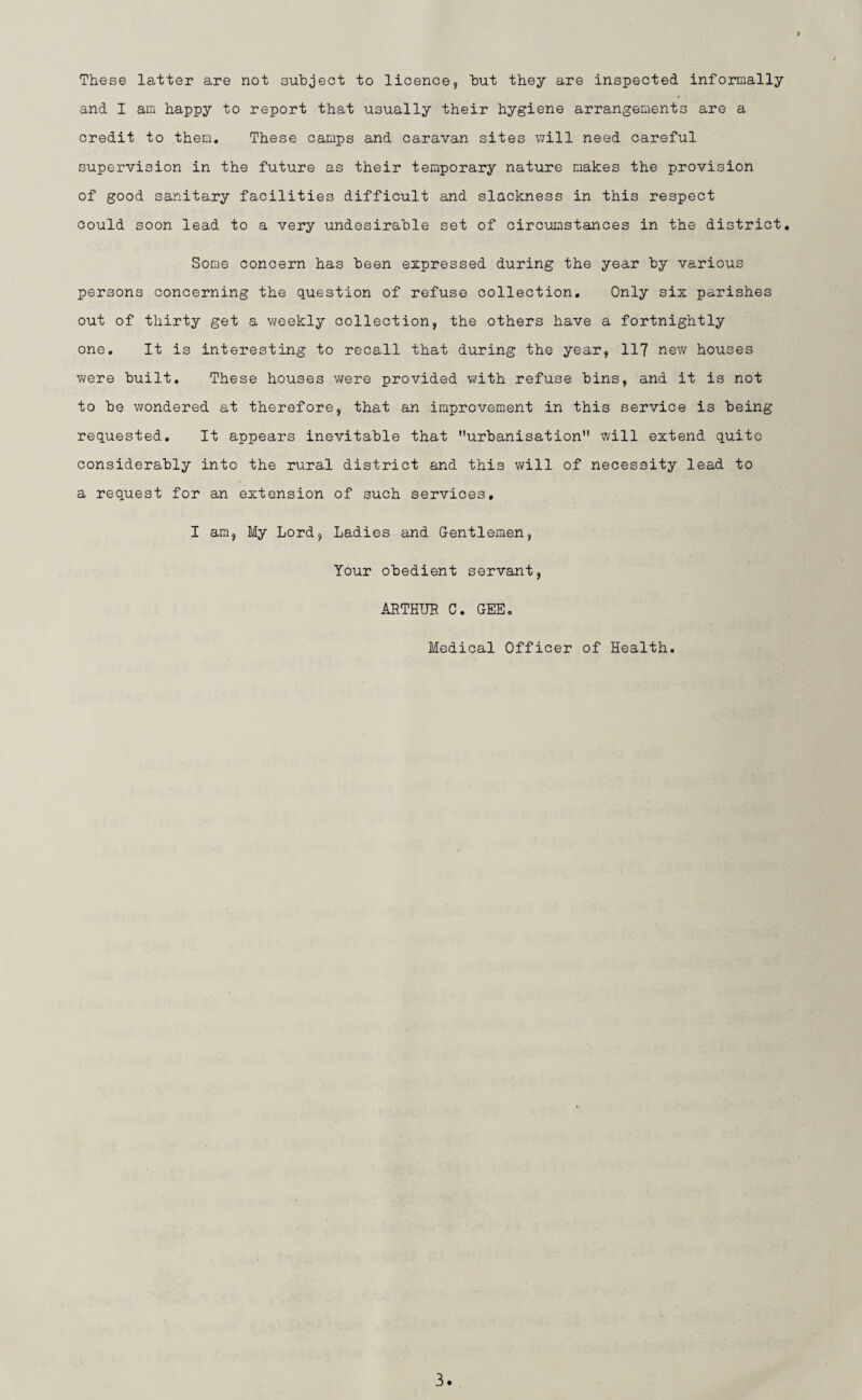 These latter are not subject to licence, but they are inspected informally and I am happy to report that usually their hygiene arrangements are a credit to them. These camps and caravan sites will need careful supervision in the future as their temporary nature makes the provision of good sanitary facilities difficult and slackness in this respect could soon lead to a very undesirable set of circumstances in the district. Some concern has been expressed during the year by various persons concerning the question of refuse collection. Only six parishes out of thirty get a weekly collection, the others have a fortnightly one. It is interesting to recall that during the year, 117 new houses were built. These houses were provided with refuse bins, and it is not to be wondered at therefore, that an improvement in this service is being requested. It appears inevitable that urbanisation will extend quite considerably into the rural district and this will of necessity lead to a request for an extension of such services. I am, My Lord, Ladies and Gentlemen, Your obedient servant, ARTHUR C. GEE. Medical Officer of Health.