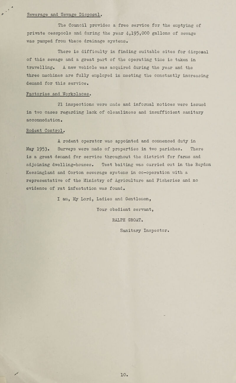 Sewerage and Sewage Disposal. The Council provides a free service for the emptying of private cesspools and during the year 4?195?000 gallons of sewage was pumped from these drainage systems. There is difficulty in finding suitable sites for disposal of this sewage and a great part of the operating time is taken in travelling. A new vehicle was acquired during the year and the three machines are fully employed in meeting the constantly increasing demand for this service. Factories and Workplaces. 21 inspections were made and informal notices were issued in two cases regarding lack of cleanliness and insufficient sanitary accommodation. Rodent Control. A rodent operator was appointed and commenced duty in May 1953. Surveys were made of properties in two parishes. There is a great demand for service throughout the district for farms and adjoining dwelling-houses. Test baiting was carried out in the Reydon Kessingland and Corton sewerage systems in co-operation with a representative of the Ministry of Agriculture and Fisheries and no evidence of rat infestation was found. I am, My Lord, Ladies and Gentlemen, Your obedient servant, RALPH GROAT. Sanitary Inspector.