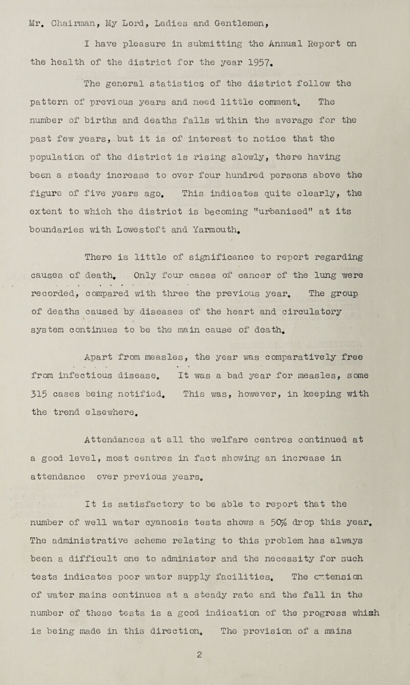 Mr, Chairman, My Lord, Ladies and Gentlemen, I have pleasure in submitting the Annual Report on the health of the district for the year 1957, The general statistics of the district follow the pattern of previous years and need little comment. The number of births and deaths falls within the average for the past few years, but it is of interest to notice that the population of the district is rising slowly, there having been a steady increase to over four hundred persons above the figure of five years ago. This indicates quite clearly, the extent to which the district is becoming ’’urbanised at its boundaries with Lowestoft and Yarmouth, There is little of significance to report regarding causes of death. Only four cases of cancer of the lung were recorded, compared with three the previous year. The group of deaths caused by diseases of the heart and circulatory % system continues to be the main cause of death. Apart from measles, the year was comparatively free from infectious disease. It was a bad year for measles, some 315 cases being notified. This was, however, in keeping with the trend elsewhere. Attendances at all the welfare centres continued at a good level, most centres in fact showing an increase in attendance over previous years. It is satisfactory to be able to report that the number of well water cyanosis tests shows a 50$ drop this year. The administrative scheme relating to this problem has always been a difficult one to administer and the necessity for such tests indicates poor water supply facilities. The extension of water mains continues at a steady rate and the fall in the number of these tests is a good indication of the progress whisk is being made in this direction. The provision of a mains