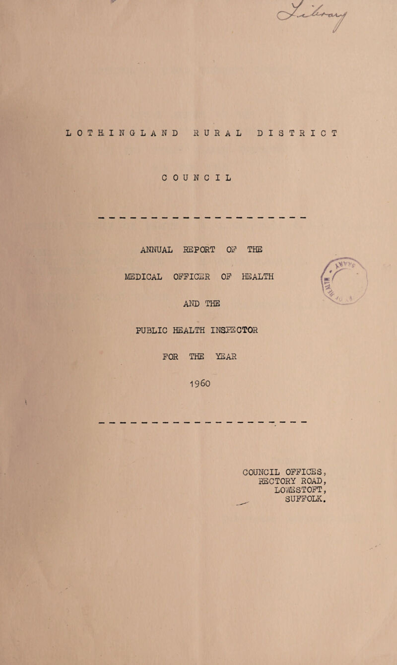 LOTHINGLAND RURAL DISTRICT COUNCIL ANNUAL REPORT ON THE MEDICAL OFFICER OF HEALTH AND THE PUBLIC HEALTH INSPECTOR FOR THE YEAR I960 COUNCIL OFFICES, RECTORY ROAD, L O’® ST OFT, SUFFOLK.
