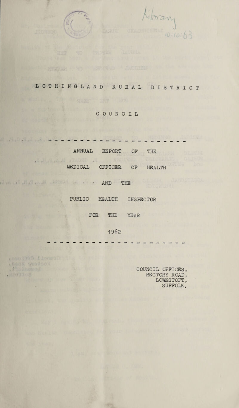 LOTHINGLAND RURAL DISTRICT COUNCIL ANNUAL REPORT OF THE MEDICAL OFFICER OF HEALTH AND THE PUBLIC HEALTH INSPECTOR FOR THE YEAR 1962 COUNCIL OFFICES, RECTORY ROAD, LOWESTOFT, SUFFOLK.