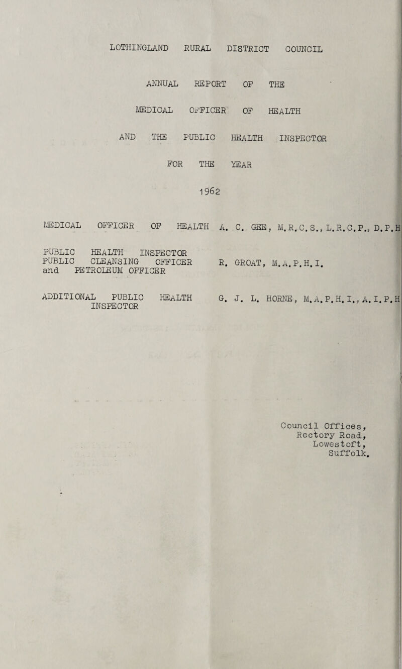 annual REPORT OF THE MEDICAL OFFICER OF HEALTH AND THE PUBLIC HEALTH INSPECTOR FOR THE YEAR 1962 MEDICAL OFFICER OF HEALTH A. . C. GEE, M.R,C.S., L.R.C.P., D.P.H PUBLIC HEALTH INSPECTOR PUBLIC CLEANSING OFFICER R. GROAT, M.A.P.H.I. and PETROLEUM OFFICER ADDITIONAL PUBLIC HEALTH G. J. L. HORNE, M.A.P.H.I., A.I.P.H INSPECTOR Council Offices, Rectory Road, Lowestoft, Suffolk,