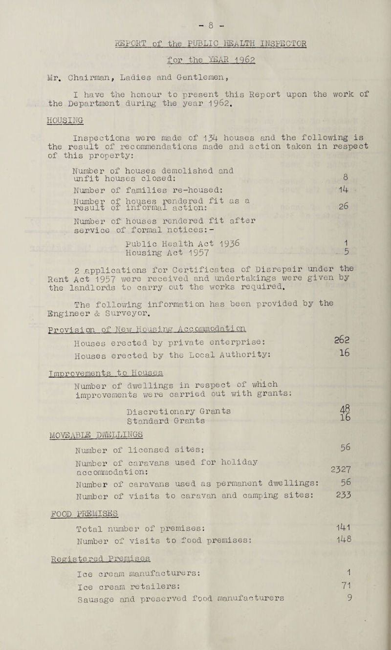 REPORT of the PUBLIC HEALTH INSPECTOR for the YEAR 196?. Mr, Chairman, Ladies and Gentlemen, I have the honour to present this Report upon the work of the Department during the year 1962. HOUSING Inspections we re made of 134 houses and the following is the result of recommendations made and action taken in respect of this property: Number of houses demolished and unfit houses closed: 8 Number of families re-housed: 14 Number of houses rendered fit as a c result of informal action: 2o Number of houses rendered fit after service of formal notices:- Public Health Act 1936 1 Housing Act 1957 5 2 .applications for Certificates of Disrepair under the Rent Act 1957 were received and undertakings were given by the landlords to carry cut the works required. The following information has been provided by the Engineer & Surveyor. Provision of New Housing Accommodation Houses erected by private enterprise: Houses erected by the Local Authority: 262 16 Improvements to Houses Number of dwellings in respect of which improvements were carried out with grants: Discretionary Grants 4$ Standard Grants MOVEABLE DWELLINGS Number of licensed sites: Number of caravans used for holiday a c c ommodation: Number of caravans used as permanent dwellings: Number of visits to caravan and camping sites: 56 2327 56 233 POOD PREMISES Total number of premises: l4l Number of visits to food premises: 148 Registered Premises Ice cream manufacturers: 1 Ice cream retailers: 71 Sausage and preserved food manufacturers 9