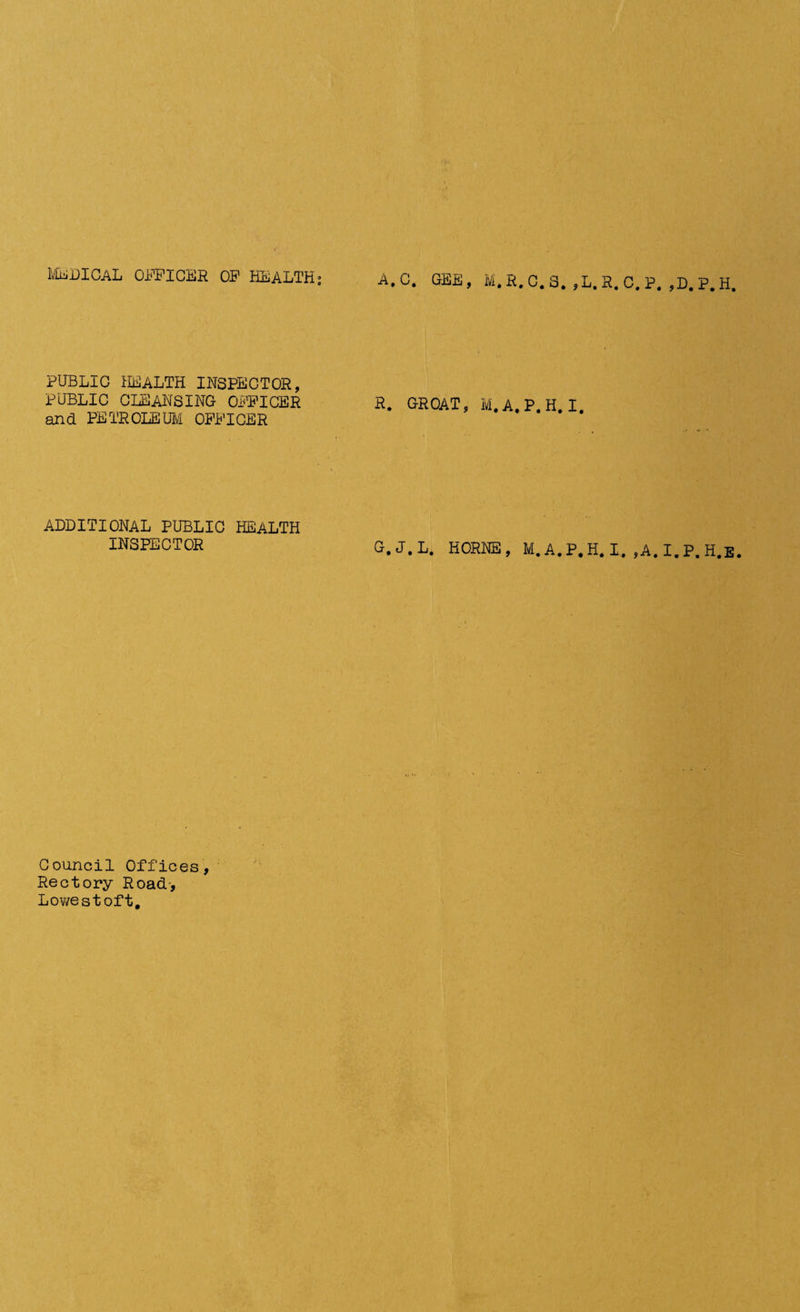 medical officer of HEALTHi A.C. GEE, M.R.C.S. ,L.R.C.P. ,D.P.H. PUBLIG HEALTH INSPECTOR, PUBLIC CLEANSING OFFICER and PETROLEUM OFFICER ADDITIONAL PUBLIC HEALTH INSPECTOR Council Offices, Rectory Road-, Lowestoft, R. G-ROAT, m.a.p.h.i. G.J.L. HORNE, M.A.P.H.I. ,A.I.P.H.E.