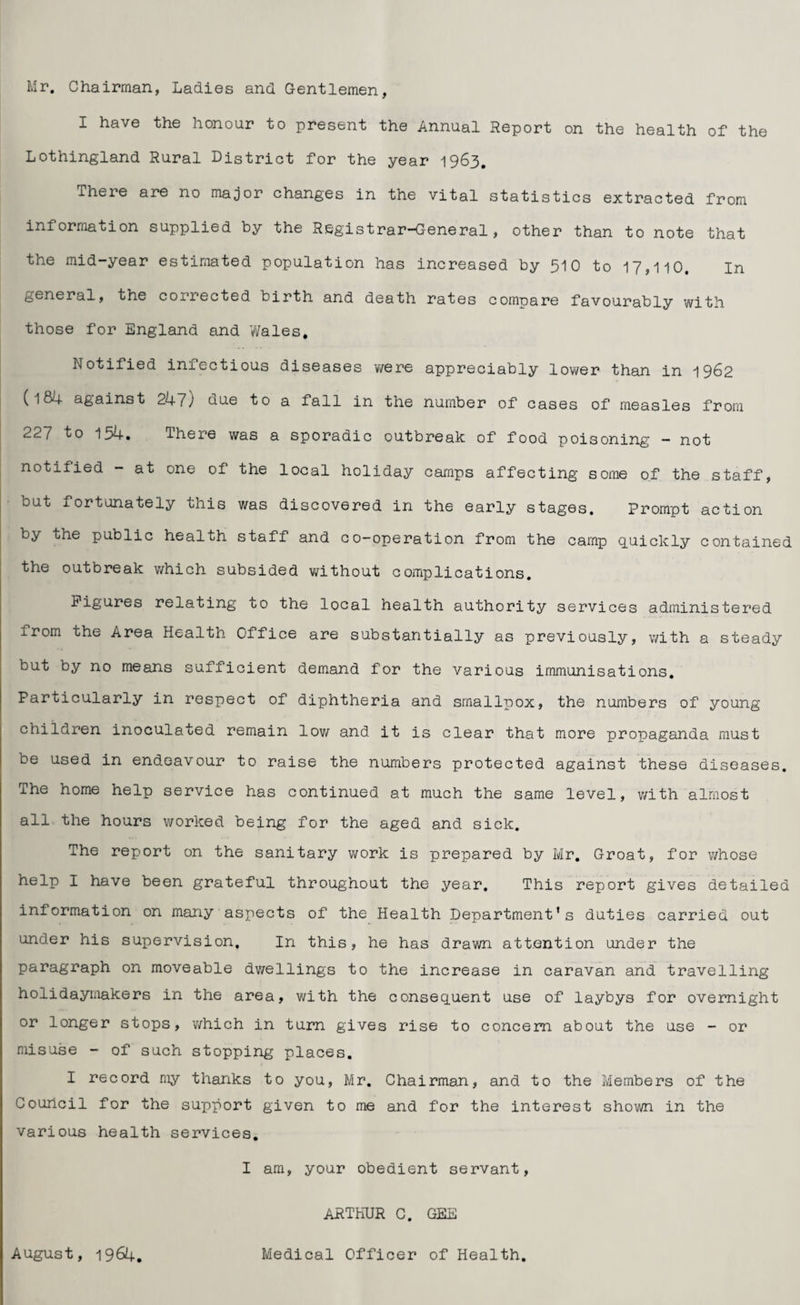 Mr. Chairman, Ladies and Gentlemen, I have the honour to present the Annual Report on the health of the Lothingland Rural District for the year 1963. There are no major changes in the vital statistics extracted from information supplied by the Registrar-General, other than to note that the mid-year estimated population has increased by 510 to 17,110. In general, the corrected birth and death rates compare favourably with those for England and Wales. Notified infectious diseases were appreciably lower than in 1962 (l84 against 247) due to a fall in the number of cases of measles from 227 to 154. There was a sporadic outbreak of food poisoning — not notified - at one of the local holiday camps affecting some of the staff, but fortunately this was discovered in the early stages. Prompt action by the public health staff and co-operation from the camp quickly contained the outbreak which subsided without complications. Figures relating to the local health authority services administered from the Area Health Office are substantially as previously, with a steady but by no means sufficient demand for the various immunisations. Particularly in respect of diphtheria and smallpox, the numbers of young children inoculated remain low and it is clear that more propaganda must be used in endeavour to raise the numbers protected against these diseases. The home help service has continued at much the same level, with almost all the hours worked being for the aged and sick. The report on the sanitary work is prepared by Mr. Groat, for whose help I have been grateful throughout the year. This report gives detailed information on many aspects of the Health Department's duties carried out under his supervision. In this, he has drawn attention under the paragraph on moveable dwellings to the increase in caravan and travelling holidaymakers in the area, with the consequent use of laybys for overnight or longer stops, which in turn gives rise to concern about the use - or misuse - of such stopping places. I record my thanks to you, Mr. Chairman, and to the Members of the Council for the support given to me and for the interest shown in the various health services. I am, your obedient servant, ARTHUR C. GEE August, 1964. Medical Officer of Health.