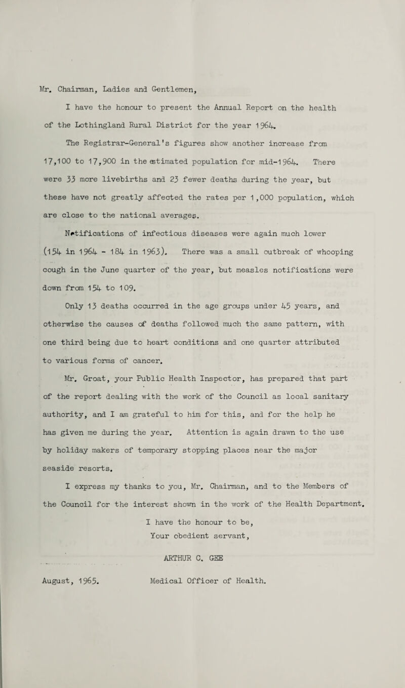 Mr. Chairman, Ladies and Gentlemen, I have the honour to present the Annual Report on the health of the Lothingland Rural District for the year 1964. The Registrar-General's figures show another increase from 17,100 to 17,900 in the estimated population for mid-1 964. There were 33 more livebirths and 23 fewer deaths during the year, but these have not greatly affected the rates per 1,000 population, which are close to the national averages. Notifications of infectious diseases were again much lower (154 in 1964 - 184 in 1963). There was a small outbreak of whooping cough in the June quarter of the year, but measles notifications were down from 134 to 109. Only 13 deaths occurred in the age groups under 45 years, and otherwise the causes of deaths followed much the same pattern, with one third being due to heart conditions and one quarter attributed to various forms of cancer. Mr, Groat, your Public Health Inspector, has prepared that part of the report dealing with the work of the Council as local sanitary authority, and I am grateful to him for this, and for the help he has given me during the year. Attention is again drawn to the use by holiday makers of temporary stopping places near the major seaside resorts. I express my thanks to you, Mr. Chairman, and to the Members of the Council for the interest shown in the work of the Health Department. I have the honour to be, Your obedient servant, ARTHUR C. GEE August, 1965. Medical Officer of Health.