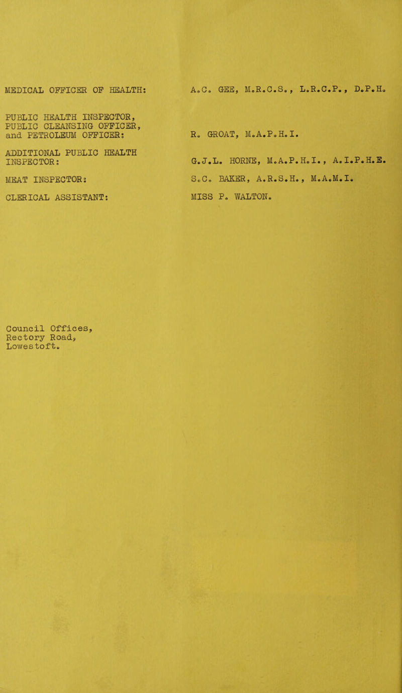 MEDICAL OFFICER OF HEALTH: AoCa GEE, M.R.C.S. , L.R.C.P. , D « P . H PUBLIC HEALTH INSPECTOR, PUBLIC CLEANSING OFFICER, and PETROLEUM OFFICER: ADDITIONAL PUBLIC HEALTH INSPECTOR: MEAT INSPECTOR: CLERICAL ASSISTANT: Council Offices, Rectory Road, Lowestoft. R, GROAT, MoA.PoH.I. G.J.L. HORNE, M.A.P.H.I., A.I.P.H.E ScCo BAKER, A.R.S.H., M.A.M.I. MISS Po WALTON.