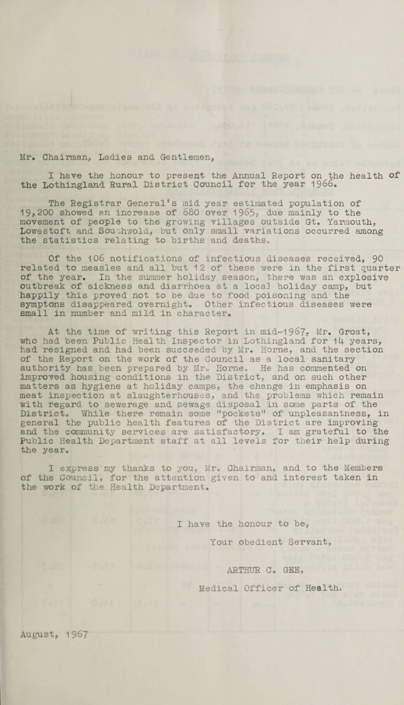 Mr. Chairman, Ladies and Gentlemen, I have the honour to present the Annual Report on the health of the Lothingland Rural District Council for the year 1966. The Registrar General’s mid year estimated population of 19,200 showed an increase of 680 over 1965? due mainly to the movement of people to the growing villages outside Gt. Yarmouth, Lowestoft and Southwold, but only small variations occurred among the statistics relating to births and deaths. Of the 106 notifications of infectious diseases received, 90 related to measles and all but 12 of these were in the first quarter of the year. In the summer holiday season, there was an explosive outbreak of sickness and diarrhoea at a loca] holiday camp, but happily this proved not to be due to food poisoning and the symptons disappeared overnight. Other infectious diseases were small in number and mild in character® At the time of writing this Report in mid~-1967? Mr. Groat, who had been Public Health Inspector in Lothingland for 14 years, had resigned and had been succeeded by Mr. Horne, and the section of the Report on the work of the Council as a local sanitary authority has been prepared by Mr. Horne* He has commented on improved, housing conditions in the District, and on such other matters as hygiene at holiday camps, the change in emphasis on meat inspection at slaughterhouses, and the problems which remain with regard to sewerage and sewage disposal in some parts of the Districto While there remain some ‘'pockets” of unpleasantness, in general the public health features of the District are improving and the community services are satisfactory. I am grateful to the Public Health Department staff at all levels for tlieir help during the year. I express my thanks to you, Mr. Chairman, and to the Members of the Council, for the attention given to and interest taken in the work of the Health Department. I have the honour to be, Your obedient Servant, ARTHUR C. GEE, Medical Officer of Health., August, 1967