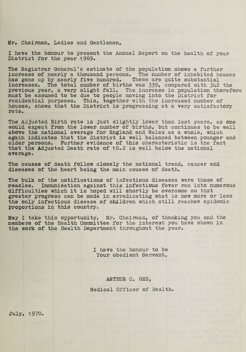 Mr. Chairman, Ladies and Gentlemen, I have the honour to present the Annual Report on the health of your District for the year 1969* The Registrar General's estimate of the population shows a further increase of nearly a thousand persons. The number of inhabited houses has gone up by nearly five hundred. These are cpiite substantial increases. The total number of births was 339> compared with 342 the previous year, a very slight fall. The increase in population therefore must be assumed to be due to people moving into the District for residential purposes. This, together with the increased number of houses, shows that the District is progressing at a very satisfactory rate. The Adjusted Birth rate is just slightly lower than last years, as one would expect from the lower number of births, but continues to be well above the national average for England and Wales as a whole, which again indicates that the District is well balanced between younger and older persons. Further evidence of this characteristic is the fact that the Adjusted Death rate of 10.2 is well below the national average. The causes of death follow closely the national trend, cancer and diseases of the heart being the main causes of death. The bulk of the notifications of infectious diseases were those of measles. Immunisation against this infectious fever ran into numerous difficulties which it is hoped will shortly be overcome so that greater progress can be made in erradicating what is now more or less the only infectious disease of children which still reaches epidemic proportions in this country. May I take this opportunity, Mr. Chairman, of thanking you and the members of the Health Committee for the interest you have shown in the work of the Health Department throughout the year. I have the honour to be Your obedient Servant, ARTHUR C. GEE, Medical Officer of Health. July, 1970