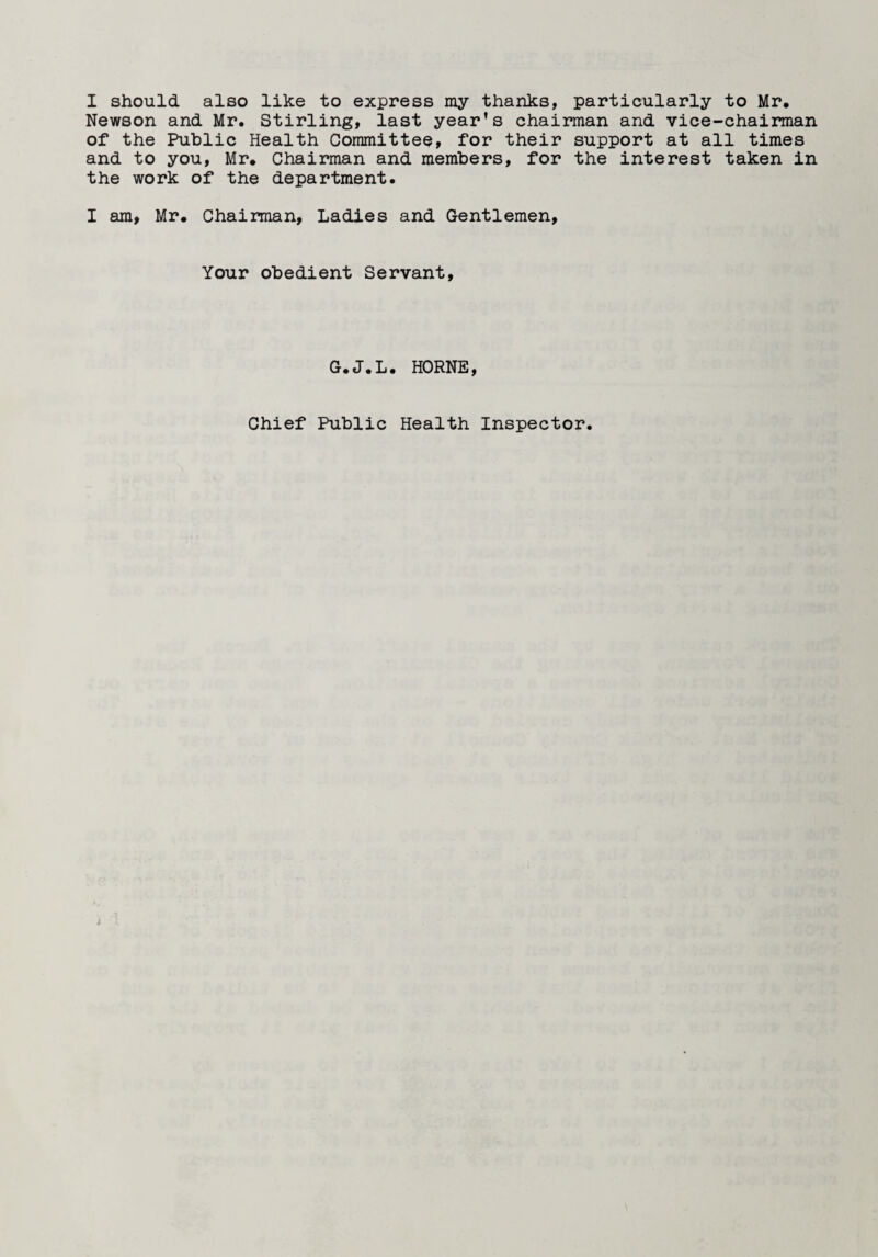 I should also like to express my thanks, particularly to Mr. Newson and Mr. Stirling, last year’s chairman and vice-chairman of the Public Health Committee, for their support at all times and to you, Mr. Chairman and members, for the interest taken in the work of the department. I am, Mr. Chairman, Ladies and Gentlemen, Your obedient Servant, G.J.L. HORNE, Chief Public Health Inspector