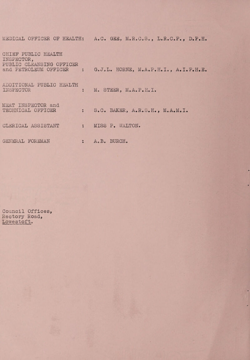 MEDICAL OFFICER OF HEALTH: A.C. GEE, M.R.C.S., L.R.C.P., D.P.H CHIEF PUBLIC HEALTH INSPECTOR, PUBLIC CLEANSING OFFICER and PETROLEUM OFFICER : G.J.L. HORNE, M.A.P.H.I., A.I.P.H.E ADDITIONAL PUBLIC HEALTH INSPECTOR : M. STEER, M.A.P.H.I. MEAT INSPECTOR and TECHNICAL OFFICER S.C. BAKER, A.R.S.K., M.A.M.I. CLERICAL ASSISTANT MISS P. WALTON. GENERAL FOREMAN A0 Bo BURCH. Council Offices, Rectory Road, Lowestoft.