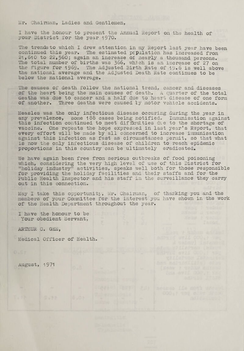 I.ir. Chairman, Ladies and Gentlemen, I have the honour to present the Annual Report on the health of your District for the year 1970. The trends to which I drew attention in my Report last year have been continued this year. The estimated population has increased from 21,610 to 22,560; again an increase ol nearly a thousand persons. The total number of births was 366, whoch is an increase of 27 on the figure for 1969. The Adjusted Birth Rate of 19.6 is well above the national average and the Adjusted Death Rate continues to be below the national average. The causes of death follow the national trend., cancer and diseases of the heart being the main causes of death. A quarter of the total deaths was due to cancer and a half due to heart disease of one form of another. Three deaths were caused ty motor vehicle accidents. Measles was the only infectious disease occuring during the year in any pre-valence, some 188 cases being notified. Immunisation against this infection continued to meet difficulties due to the shortage of vaccine. One repeats the hope expressed in last year’s Report, that every effort will be made by all concerned to increase immunisation against this infection as fast as circumstances permit, so that what is now the only infectious disease of children to reach epidemic proportions in this country can be ultimately eradicated. Y/e have again been free from serious outbreaks of food poisoning which, considering the very high level of use of this District for holiday industry activities, speaks well both for those responsible for providing the holiday facilities and their staffs and for the Public Health Inspector and his staff in the surveillance they carry out in this connection. May I take this opportunity, Mr. Chairman, of thanking you and the members of your Committee for the interest you have shov/n in the work of the Health Department throughout the year. I have the honour to be Your obedient Servant, ARTHUR C. GDL, Medical Officer of Health. August, 1971