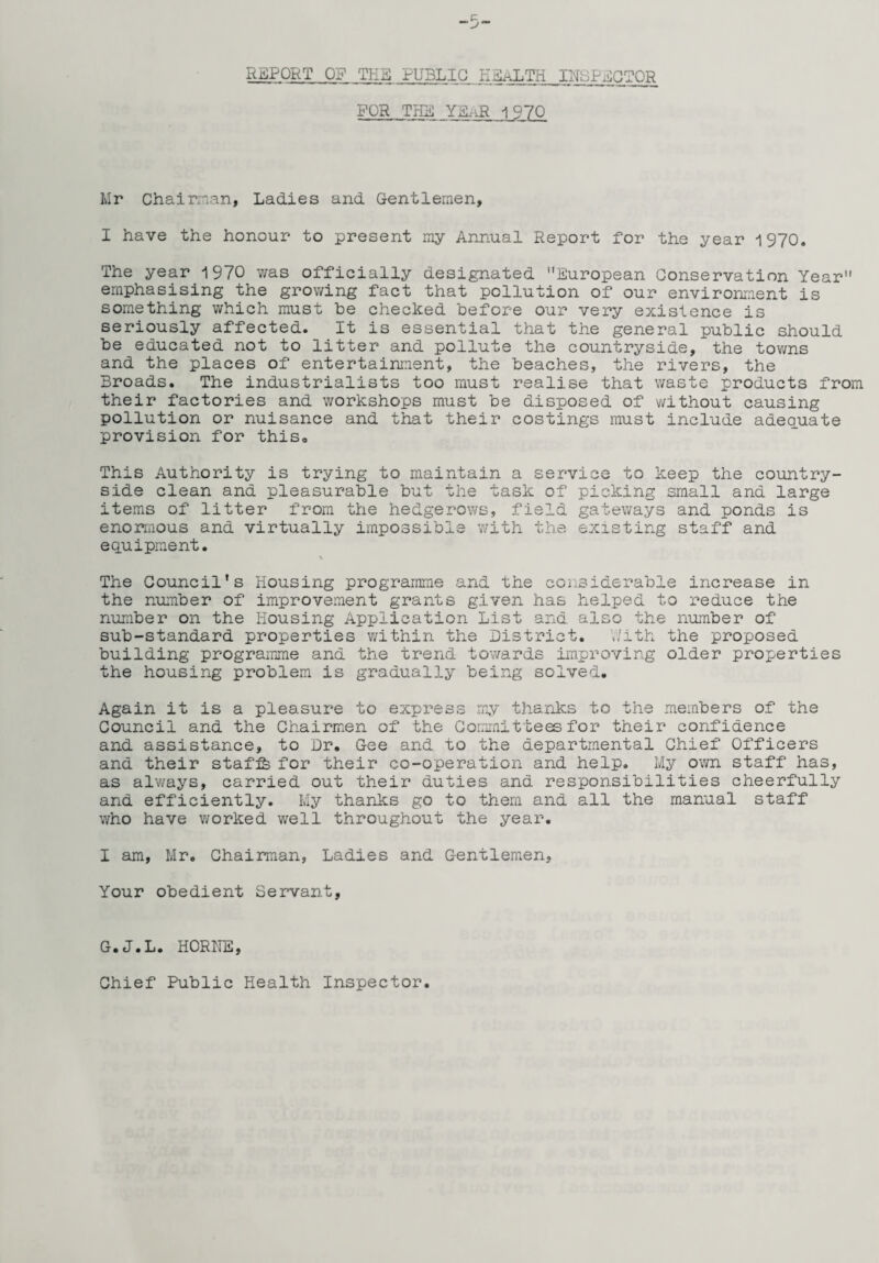 REPORT OF THE PUBLIC HEALTH INSPECTOR FOR THE YEaR 1970 Mr Chairman, Ladies and Gentlemen, I have the honour to present my Annual Report for the year 1970. The year 1970 was officially designated European Conservation Year emphasising the growing fact that pollution of our environment is something which must be checked before our very existence is seriously affected. It is essential that the general public should be educated not to litter and pollute the countryside, the towns and the places of entertainment, the beaches, the rivers, the Broads. The industrialists too must realise that waste products from their factories and workshops must be disposed of without causing pollution or nuisance and that their costings must include adequate provision for this0 This Authority is trying to maintain a service to keep the country¬ side clean and pleasurable but the task of picking small and large items of litter from the hedgerows, field gateways and ponds is enormous and virtually impossible with the existing staff and equipment. \ The Council's Housing programme and the considerable increase in the number of improvement grants given has helped to reduce the number on the Housing Application List and al SC th e number of sub-standard properties within the District. With the proposed building programme and the trend towards improving older properties the housing problem is gradually being solved. Again it is a pleasure to express my thanks to the members of the Council and the Chairmen of the Committees for their confidence and assistance, to Dr. Gee and to the departmental Chief Officers and their staffs for their co-operation and help. My own staff has, as always, carried out their duties and responsibilities cheerfully and efficiently. My thanks go to them and all the manual staff who have worked well throughout the year. I am, Mr. Chairman, Ladies and Gentlemen, Your obedient Servant, G.J.L. HORNE, Chief Public Health Inspector