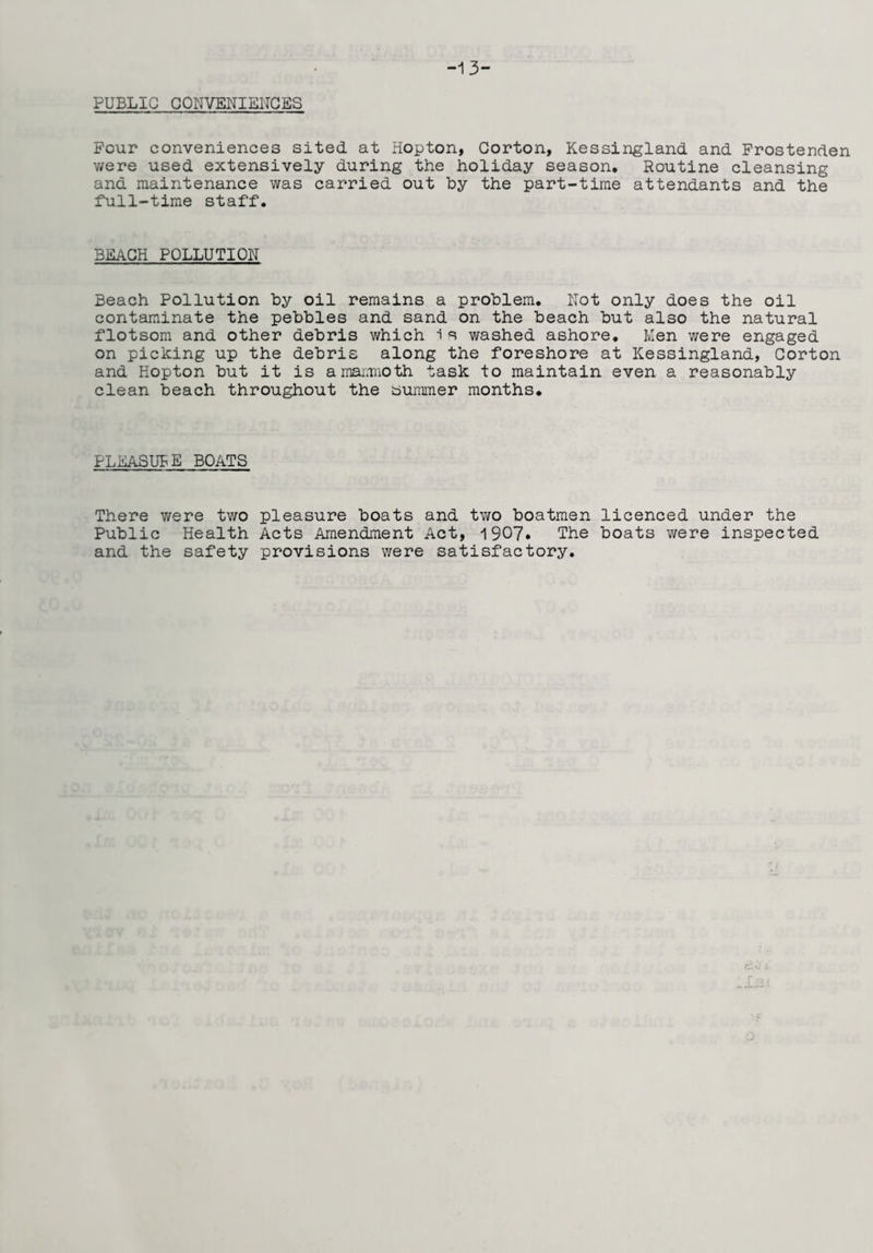 -13- PUBLIC CONVENIENCES Pour conveniences sited at Hopton, Corton, Kessingland and Frostenden v/ere used extensively during the holiday season. Routine cleansing and maintenance was carried out by the part-time attendants and the full-time staff. BEACH POLLUTION Beach Pollution by oil remains a problem. Not only does the oil contaminate the pebbles and sand on the beach but also the natural flotsom and other debris which is washed ashore. Men were engaged on picking up the debris along the foreshore at Kessingland, Corton and Hopton but it is amarmioth task to maintain even a reasonably clean beach throughout the bummer months. PLEASURE BOATS There v/ere two pleasure boats and two boatmen licenced under the Public Health Acts Amendment Act, 1907. The boats were inspected and the safety provisions were satisfactory.