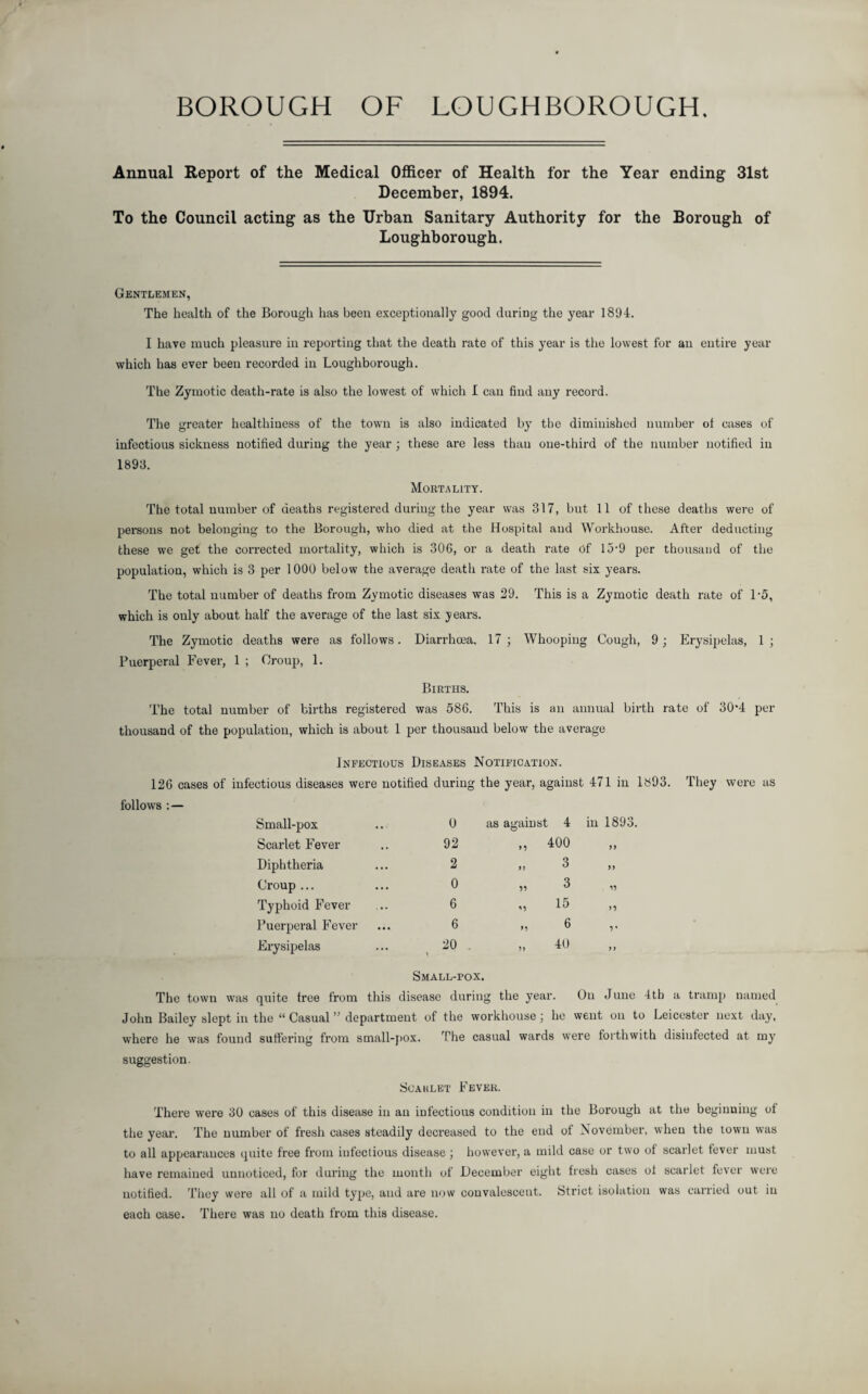 BOROUGH OF LOUGHBOROUGH. Annual Report of the Medical Officer of Health for the Year ending 31st December, 1894. To the Council acting as the Urban Sanitary Authority for the Borough of Loughborough. Gentlemen, The health of the Borough has been exceptionally good during the year 1894. I have much pleasure in reporting that the death rate of this year is the lowest for an entire year which has ever been recorded in Loughborough. The Zymotic death-rate is also the lowest of which I can find any record. The greater healthiness of the town is also indicated by the diminished number of cases of infectious sickness notified during the year ; these are less than one-third of the number notified in 1893. Mortality. The total number of deaths registered during the year was 317, but 11 of these deaths were of persons not belonging to the Borough, who died at the Hospital and Workhouse. After deducting these we get the corrected mortality, which is 306, or a death rate Of 15-9 per thousand of the population, which is 3 per 1000 below the average death rate of the last six years. The total number of deaths from Zymotic diseases was 29. This is a Zymotic death rate of U5, which is only about half the average of the last six years. The Zymotic deaths were as follows. Diarrhoea, 17; Whooping Cough, 9; Erysipelas, 1; Puerperal Fever, 1 ; Croup, 1. Births. The total number of births registered was 586. This is an annual birth rate of 30‘4 per thousand of the population, which is about 1 per thousand below the average Infectious Diseases Notification. 126 cases of infectious diseases were notified during the year, against 471 in 1893. They were as follows : — Small-pox 0 as against 4 Scarlet Fever 92 „ 400 Diphtheria 2 „ 3 Croup ... 0 „ 3 Typhoid Fever 6 „ 15 Puerperal Fever 6 „ 6 Erysipelas 20 . „ 40 Small-pox. The town was quite free from this disease during the year. On June 4tb a tramp named John Bailey slept in the “ Casual ” department of the workhouse; he went on to Leicester next day, where he was found suffering from small-pox. The casual wards were forthwith disinfected at my suggestion. Scaulet Fever. There were 30 cases of this disease in an infectious condition in the Borough at the beginning of the year. The number of fresh cases steadily decreased to the end of November, when the town was to all appearances quite free from infectious disease ; however, a mild case or two of scarlet fever must have remained unnoticed, for during the month of December eight fresh cases of scarlet fever were notified. They were all of a mild type, and are now convalescent. Strict isolation was carried out iu each case. There was no death from this disease.