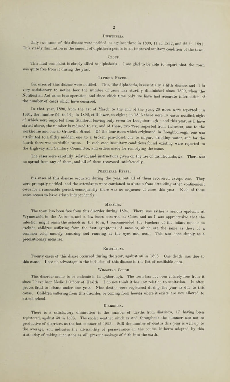 2 Diphtheria. Only two cases of this disease were notified, as against three in 1893, 11 in 1892, aud 22 in 1891. This steady diminution in the amount of diphtheria points to an improved sanitary condition of the town. Croup. This fatal complaint is closely allied to diphtheria. I am glad to be able to report that the town was quite free from it during the year. Typhoid Fever. Six cases of this disease were notified. This, like diphtheria, is essentially a filth disease, and it is very satisfactory to notice how the number of cases has steadily diminished since 1890, when the Notificatiau Act came into operation, and since which time only we have had accurate information of the number of cases which have occurred. In that year, 1890, from the 1st of March to the end of the year, 20 cases were reported ; in 1891, the number fell to 14 ; in 1892, still lower, to eight : in 1893 there were 15 cases notified effiht of which were imported from Stanford, leaving only seven for Loughborough ; and this year, as I have stated above, the number is reduced to six, and of these, two were imported from Leicester, one to the workhouse and one to Granville Street. Of the four cases which originated in Loughborough, one was attributed to a filthy midden, one to a broken pan-closet, one to impure drinking water, and for the fourth there was no visible cause. In each case insanitary conditions found existing were reported to the Highway and Sanitary Committee, and orders made for remedying the same. The cases were carefully isolated, and instructions given on the use of disinfectants, &c There was no spread from any of them, and all of them recovered satisfactorily. Puerperal Fever. Six cases of this disease occurred during the year, but all of them recovered excejit one. They were promptly notified, and the attendants were cautioned to abstain from attending other confinement cases for a reasonable period, consequently there was no sequence of cases this year. Each of these cases seems to have arisen independently. Measles. The town has been free from this disorder during 1894. There was rather a serious epidemic at W ymeswold in the Autumn, and a few cases occurred at Cotes, and as I was apprehensive that the infection might reach the schools in the town, I recommended the teachers of the infant schools to exclude children suffering from the first symptoms of measles, which are the same as those of a common cold, namely, sneezing and running at the eyes and nose. This was done simply as a precautionary measure. Erysipelas. Twenty cases of this disase occurred during the year, against 40 in 1893. One death was due to this cause. I see no advantage in the inclusion of this disease in the list of notifiable ones. Whooping Cough. This disorder seems to be endemic in Loughborough. The town has not been entirely free from it since I have been Medical Officer of Health. I do not think it has any relation to sanitation. It often proves fatal to infants under one year. Nine deaths were registered during the year as due to this cause. Children suffering from this disorder, or coming from houses where it exists, are not allowed to attend school. Diarrhoea. There is a satisfactory diminution in the number of deaths from diarrhoea, 17 having been registered, against 39 in 1893. The cooler weather which existed throughout the summer was not so productive of diarrhoea as the hot summer of 1893. Still the number of deaths this year is well up to the average, and indicates the advisability of perseverance in the course hitherto adopted by this Authority of taking such steps as will prevent soakage of filth into the earth.