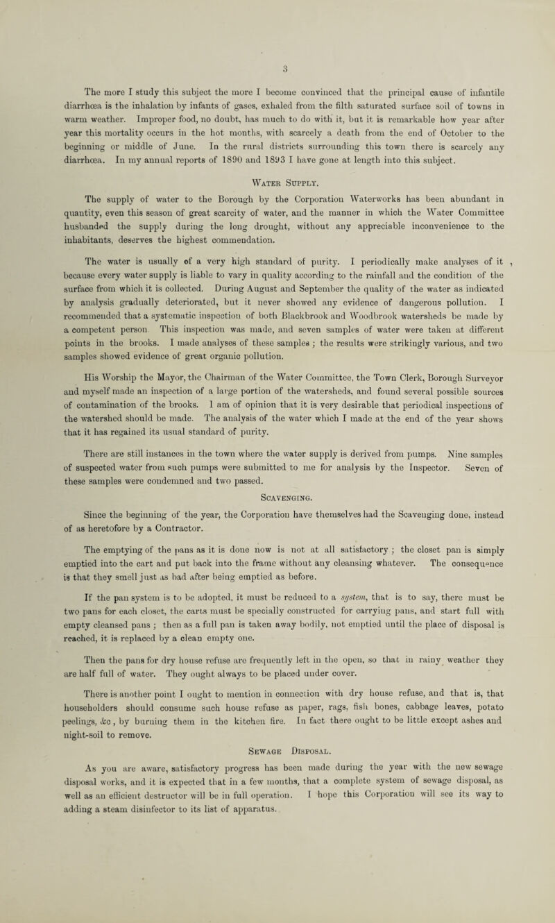 The more I study this subject the more I become conviuced that the principal cause of infantile diarrhoea is the inhalation by infants of gases, exhaled from the filth saturated surface soil of towns iu warm weather. Improper food, no doubt, has much to do with it, but it is remarkable how year after year this mortality occurs in the hot months, with scarcely a death from the end of October to the beginning or middle of June. In the rural districts surrounding this town there is scarcely any diarrhoea. In my annual reports of 1890 and 1893 I have gone at length into this subject. Water Supply. The supply of water to the Borough by the Corporatiou Waterworks has been abundant in quantity, even this season of great scarcity of water, and the manner in which the Water Committee husbanded the supply during the long drought, without any appreciable inconvenience to the inhabitants, deserves the highest commendation. The water is usually of a very high standard of purity. I periodically make analyses of it , because every water supply is liable to vary in quality according to the rainfall and the condition of the surface from which it is collected. During August and September the quality of the water as indicated by analysis gradually deteriorated, but it never showed any evidence of dangerous pollution. I recommended that a systematic inspection of both Blackbrook and Woodbrook watersheds be made by a competent person This inspection was made, and seven samples of water were taken at different points in the brooks. I made analyses of these samples ; the results were strikingly various, and two samples showed evidence of great organic pollution. His Worship the Mayor, the Chairman of the Water Committee, the Town Clerk, Borough Surveyor and myself made an inspection of a large portion of the watersheds, and found several possible sources of contamination of the brooks. 1 am of opinion that it is very desirable that periodical inspections of the watershed should be made. The analysis of the water which I made at the end of the year shows that it has regained its usual standard of purity. There are still instances in the town where the water supply is derived from pumps. Nine samples of suspected water from such pumps were submitted to me for analysis by the Inspector. Seven of these samples were condemned and two passed. Scavenging. Since the beginning of the year, the Corporation have themselves had the Scavenging done, instead of as heretofore by a Contractor. The emptying of the pans as it is done now is not at all satisfactory ; the closet pan is simply emptied into the cart and put back into the frame without any cleansing whatever. The consequence is that they smell just as bad after being emptied as before. If the pan system is to be adopted, it must be reduced to a system, that is to say, there must be two pans for each closet, the cans must be specially constructed for carrying pans, aud start full with empty cleansed pans ; then as a full pan is taken away bodily, not emptied until the place of disposal is reached, it is replaced by a clean empty one. Then the pans for dry house refuse are frequently left in the open, so that in rainy weather they are half full of water. They ought always to be placed under cover. There is another point I ought to mention in connection with dry house refuse, aud that is, that householders should consume such house refuse as paper, rags, fish bones, cabbage leaves, potato peelings, Jic , by burning them in the kitchen fire. In fact there ought to be little except ashes aud night-soil to remove. Sewage Disposal. As you are aware, satisfactory progress has been made during the year with the new sewage disposal works, and it is expected that in a few months, that a complete system of sewage disposal, as well as an efficient destructor will be in full operation. I hope this Corporatiou will see its way to adding a steam disinfector to its list of apparatus.