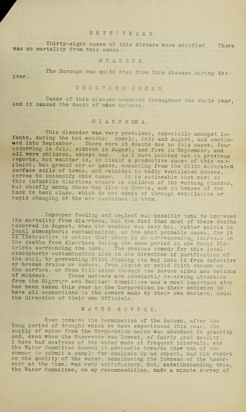 ERYSIPELAS. Thirty-eight cases of this disease were notified Th^re was no mortality from this cause. MEASLES. lhe Borough was quite free from this disease durinr th3 year. WHOOPING- C 0 U G H. Cases of this disease occurred throughout the whole vear, and it caused the death of nine infants. D I A R R H OE A. Ihis disorder was very prevalent, especially amongst in¬ fants, during the hot months: namely, July and August, and contin¬ ued into September. There were 25 deaths due to this cause, four occurring in July, sixteen in August, and five in September, and all were children, except one. as I have pointed out in previous reports, hot weather is, in itself a productive cause of this com¬ plaint, but ground air or gases, emanating from the filth saturated surface soils of towns, and retained in badly ventilated houses, serves to intensify this cause. It is noticeable that most of this infantile diarrhoea occurs in children of the working classes, tut chiefly among those wno live in Courts, and in houses of the tack to back class, which do net admit of through .ventilation or rapid changing of the air contained in them. Improper feeding and neglect may possibly tend to increase lhe mortality from diarrhoea, but the fact that most of these deaths occurred in August, when the weather was very hot, rather points to l_ocal atmospheric contamination, as the most probable cause, for it is instructive to notice that there is no corresponding increase in the deaths from diarrhoea during the same period*in the Rural Dis¬ tricts surrounding the town. The obvious remedy for this local atmospheric contamination lies in the direction of purification of the soil, by preventing filth finding its way into it from defective or broken drains or sewers, from liquid or solid filth thrown on the surface, or from filtration through the porous sides and bottoms of middens. These matters are constantly receiving attention from the Highways and Sanitary Committees and a most important step has been taken this year by the Corporation in their decision to have all connections to the sewers made by their own workmen, undei the direction of their own Officials, W A TER SUPPLY. Even towards the termination of the Autumn, after the long period of drought which we have experienced this year, the supply of water from the Corporation mains was abundant in quantity and, even when the Reservoir was lowest, of fairly good quality. I have had analyses of the water made at frequent intervals, and the Water Committee deemed it advisable towards the* end of the summer to submit a sample for analysis by an expert, and his report on the quality of the water, considering the lowness of the Reser¬ voir at the time, was very satisfactory, but, notwithstanding this, the Water Committee, on my recommendation, made a minute survey of