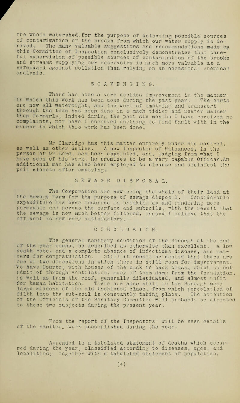 the whole watershed.for the purpose of detecting possible sources ol contan\injation of the brooks from which our water supply is de¬ rived. The many valuable suggestions and recommendations made by this Committee of Inspection conclusively demonstrates that care¬ ful supervision of possible sources of contamination of the brooks and streams supplying our reservoirs is much more valuable as a safeguard against pollution than relying on an occasional chemical analysis. SCAVENGI N G. There has been a very uecideu improvement in the manner in which this work has been done during the past year. The carts are now all watertight, and the wor of emptying and transport through the town has been done in a much tidier and neater manner than formerly, indeed during the past six months I have received no complaints, nor have I observed anything to find fault with in the manner in which this work has been done. Mr Claridge has this matter entirely under his control, as well as other duties. A new Inspector of Nuisances, in the person of Mr Lord, has been appointed, and, judging from what I have seen of his work, he promises to be a very capable Officer.An additional man has also been employed to cleanse and disinfect the pail closets after emptying. SEWAGE DISPOSAL. The Corporation are now using the whole of their land at the Sewage parm for the purpose of sewage disposal. Considerable expenditure has been incurred in breaking up and rendering more permeable and porous the surface and subsoils, with the result that the sewage is now much better filtered, indeed I believe that the effluent is now very satisfactory. CONCLUSION. The general sanitary condition of the Borough at the end cf the year cannot be described as otherwise than excellent. A low death rate, and a complete absence of infectious disease, are mat¬ ters for congratulation. Still it cannot be denied that there are one or two directions in which there is still room for improvement. V‘e have Courts, with houses of the back to back class, which Go not cdmit of through ventilation, many of them damp from the foundation, ;s well as from the roof, generally dilapidated, and almost wifit for human habitation. There are also still in the Borough many large middens of the old fashioned class, from which percolation of filth into the sub-soil is constantly taking place. The attention of the Officials of the Sanitary Committee will probably7 be directed to these two subjects during the present year. From the report of the Inspectors' will be seen details of the sanitary work accomplished during the year. Appended is a tabulated statement of deaths which occur¬ red during the year, classified according to diseases, ages, and localities; together with a tabulated statement of population, (4)