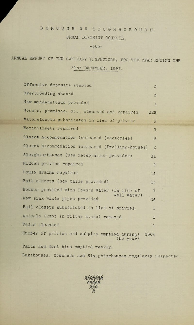 BOROUGH OP LOUGHBOROUGH. URBAN DISTRICT COUNCIL. -0O0- ANNUAL REPORT OP THE SANITARY INSPECTORS, FOR THE YEAR ENDING THE 31st DECEMBER, 1897. Offensive deposits removed k Overcrowding abated 3 New middensteads provided 4 Houses, premises, &c . , cleansed and repaired 229 Water closets substituted i 20 lieu of privies 3 Waterclosets repaired 9 Closet accommodation increased (Factories) 9 Closet accommodation increased (Dwelling-houses) 2 Slaughterhouses (New receptacles provided) 11 Midden privies repaired 9 House drains repaired 14 Pail closets (new pails provided) 15 Houses provided with Town’s water (in lieu of 1 well water) New sink waste pipes provided 26 Pail closets substituted in lieu of privies 1 Animals (kept in filthy state) removed l Wells cleansed 1 Number of privies and ashpits emptied during) 2304 the year) Pails and dust bins emptied weekly. Bakehouses, Cowsheds and Slaughterhouses regularly inspected.